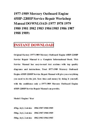 1977-1989 Mercury Outboard Engine
45HP-220HP Service Repair Workshop
Manual DOWNLOAD (1977 1978 1979
1980 1981 1982 1983 1984 1985 1986 1987
1988 1989)


INSTANT DOWNLOAD

Original Factory 1977-1989 Mercury Outboard Engine 45HP-220HP

Service Repair Manual is a Complete Informational Book. This

Service Manual has easy-to-read text sections with top quality

diagrams and instructions. Trust 1977-1989 Mercury Outboard

Engine 45HP-220HP Service Repair Manual will give you everything

you need to do the job. Save time and money by doing it yourself,

with the confidence only a 1977-1989 Mercury Outboard Engine

45HP-220HP Service Repair Manual can provide.



Model / Engine / Year



45hp, 4cyl, 2-stroke    1986 1987 1988 1989

50hp, 3cyl, 2-stroke    1986 1987 1988 1989

50hp, 4cyl, 2-stroke    1982 1983 1984 1985
 
