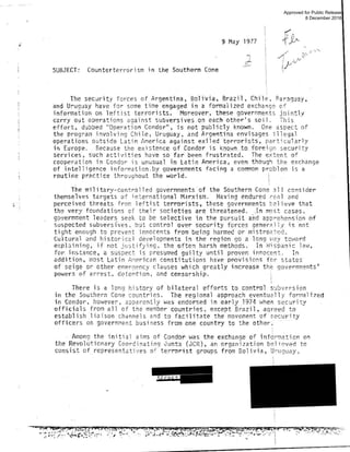 ' ... :
9 Hay 1977
SUBJECT: Counterterrorism in the Southern Cone
I
I
III
il
The sec~rity forces of Argentina, Bol ivia , Brazil, Chile, ~araguay.
and Uruguay have for some time engaged in a fonna1 i zed exchange of
information on leftist terrorists . Moreover, these goverr.ments jointly
c~rry out operations against subversives on each other's soil. This
effort, dubbed "Operation Condor", is not pub1i c1y known. One aspect of
the program involving Chile, Uruguay , and Argentina envisages i l legal
operations outside Latin America against exiled terrorists, par ticul arly
in Europe . Because the existence of Condor is kn.Q_wn..to.foreism security
services, such activities have so far been frustrated . The extent of
cooperat ion i n Condor is unusual in Latin America, even though the exchange
of intelligence informaticn.by governments facing a common prcblem is a
routine practice throughou t the world. i
The military-controlled governments ·of the Southern Cone alI consider
themselves t argets of international M.!rxism. Having endured re:~l a nd
perceived threats from leftist terror ists , these governments t2li ~ve that
th~ very foundati ons of their societies arethreatened..In m.ost cases,
government leaders seek to be selective in the pursuit a~d apprehensi on of
suspected subvers fves, b~t cont rol over security forces gener i1ly is not
tight enough to prevent innocents from being harmed or mistre~t~~ ­
Cultural and historic2l developments in the region go a l ong way tcwa rd
explaining, if not justifying, the often harsh methods. In Hispanic l a1·1 ,
for. instance, a suspect is presumed guilty until proven innocent . In
addition, most Latin A;1erican constitutions have pr-ovi s ions f or states
of seige or other emer0ency clauses which greatly increase the gove rnm~nts '
powers of arrest, detention , Jn~ censorship .
iI
There i s a long history of bil ateral efforts to control s~bv2rsion
in the Southern Cone countr ies. The reg ional approach eventual l y formal ized
in Condor, however , oPpdrently was endor·sed i n early .1974 when secur ity
officials f rom all of the member countries, except Brazi l, agreed to
establi sh lioison channels and to facilitate the movement of secur i ty
officers on government business from one country to the other; · ·
· Among the initial aims of Condor was the exchange of i nformation on
the Revolutionary Coordinating Junta (JCR), an organization believed to
consist of. representatbes of terroris t groups from Bolivia, Uruguay,
Approved for Public Release
8 December 2016
 