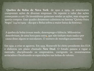 Quebra da Bolsa de Nova York: de 1920 a 1929, os americanos
compraram ações de diversas empresas. De repente o valor das ações
começaram a cair. Os investidores quiseram vender as ações, mas ninguém
queria comprar. Esse quadro desastroso culminou na famosa “Quinta-Feira
Negra” (24/10/1929 – dia que a Bolsa sofreu a maior baixa da história).
A quebra da bolsa trouxe medo, desemprego e falência. Milionários
descobriram, de uma hora para outra, que não tinham mais nada e por
causa disso alguns se suicidaram. O número de mendigos aumentou.
Em 1930, a crise se agravou. Em 1933, Roosevelt foi eleito presidente dos EUA
e elaborou um plano chamado New Deal. O Estado passou a vigiar o
mercado, disciplinando os empresários, corrigindo os investimentos
arriscados e fiscalizando as especulações nas bolsas de valores.
 