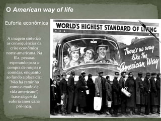 A imagem sintetiza
as consequências da
crise econômica
norte-americana. Na
fila, pessoas
esperando para a
compra de roupas e
comidas, enquanto
ao fundo a placa diz:
“Não há caminho
como o modo de
vida americano”,
frase slogan da
euforia americana
pré-1929.
O American way of life
Euforia econômica
 