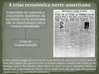 A crise econômica norte-americana
Capacidade de consumo e
crescimento econômico da
sociedade norte-americana
não se desenvolvem com a
mesma intensidade.
Crise de
superprodução
A traz a primeira página de um jornal de 24 de outubro de 1928, dia do crash da Bolsa de
Nova York. Repare que, apesar de estar na primeira página, a matéria não recebe grande
destaque. Isso se deu devido à ideia liberal da época de que a economia voltaria ao
normal sem a intervenção do Estado. Levou alguns anos para que essa crise ganhasse
alguma atenção das autoridades americanas.
 