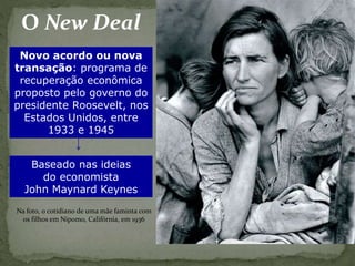 O New Deal
Novo acordo ou nova
transação: programa de
recuperação econômica
proposto pelo governo do
presidente Roosevelt, nos
Estados Unidos, entre
1933 e 1945
Baseado nas ideias
do economista
John Maynard Keynes
Na foto, o cotidiano de uma mãe faminta com
os filhos em Nipomo, Califórnia, em 1936
 
