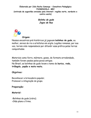 Elaborada por Julia Rocha Camargo – Consultora Pedagógica
                           FUNDESCOLA- MEC
 (retirado de sugestões enviadas pela internet- regiões norte, nordeste e
                              centro-oeste)


                             Bolinha de gude
                              Jogos de Rua




           Origem:
Nossos ancestrais pré-históricos já jogavam bolinhas de gude, ou
melhor, seixos de rio e artefatos em argila. Legiões romanas, por sua
vez, teriam sido responsáveis por difundir essa prática pelas terras
conquistadas.



Materiais como ferro, mármore, gesso, de formato arredondado,
também foram usados pelos povos antigos.
No Brasil, as bolinhas de gude levam o nome de burico, roda,
triângulo, papão e mata-mata.

Objetivos:

Reconhecer a brincadeira popular.
Promover a integração do grupo.

Preparação:

Material:

-Bolinhas de gude (vidro);
-Chão plano e firme.



                                                                        11
 