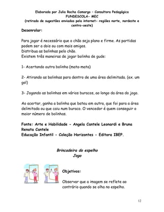 Elaborada por Julia Rocha Camargo – Consultora Pedagógica
                           FUNDESCOLA- MEC
 (retirado de sugestões enviadas pela internet- regiões norte, nordeste e
                              centro-oeste)
Desenrolar:

Para jogar é necessário que o chão seja plano e firme. As partidas
podem ser a dois ou com mais amigos.
Distribua as bolinhas pelo chão.
Existem três maneiras de jogar bolinha de gude:

1- Acertando outra bolinha (mata-mata)

2- Atirando as bolinhas para dentro de uma área delimitada. (ex. um
gol)

3- Jogando as bolinhas em vários buracos, ao longo da área do jogo.

Ao acertar, ganha a bolinha que bateu em outra, que foi para a área
delimitada ou que caiu num buraco. O vencedor é quem conseguir o
maior número de bolinhas.

Fonte: Arte e Habilidade - Angela Cantele Leonardi e Bruna
Renata Cantele
Educação Infantil - Coleção Horizontes - Editora IBEP.



                    Brincadeira do espelho
                             Jogo



                        Objetivos:

                        Observar que a imagem se reflete ao
                        contrário quando se olha no espelho.


                                                                        12
 