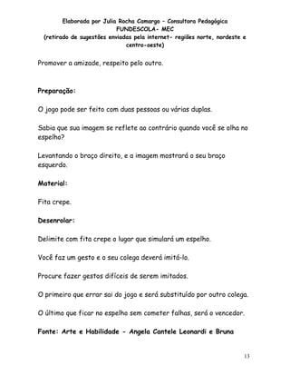 Elaborada por Julia Rocha Camargo – Consultora Pedagógica
                           FUNDESCOLA- MEC
 (retirado de sugestões enviadas pela internet- regiões norte, nordeste e
                              centro-oeste)


Promover a amizade, respeito pelo outro.



Preparação:

O jogo pode ser feito com duas pessoas ou várias duplas.

Sabia que sua imagem se reflete ao contrário quando você se olha no
espelho?

Levantando o braço direito, e a imagem mostrará o seu braço
esquerdo.

Material:

Fita crepe.

Desenrolar:

Delimite com fita crepe o lugar que simulará um espelho.

Você faz um gesto e o seu colega deverá imitá-lo.

Procure fazer gestos difíceis de serem imitados.

O primeiro que errar sai do jogo e será substituído por outro colega.

O último que ficar no espelho sem cometer falhas, será o vencedor.

Fonte: Arte e Habilidade - Angela Cantele Leonardi e Bruna


                                                                        13
 