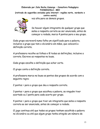 Elaborada por Julia Rocha Camargo – Consultora Pedagógica
                           FUNDESCOLA- MEC
 (retirado de sugestões enviadas pela internet- regiões norte, nordeste e
                              centro-oeste)
                 voz alta para os demais grupos.



                 Se houver algum integrante de qualquer grupo que
                 saiba a resposta correta ao ser anunciada, antes de
                 começar a rodada, marca 4 pontos para o seu grupo.

Cada grupo escreverá numa folha um significado para a palavra,
inclusive o grupo que tem o dicionário em mãos, que colocará a
definição correta.

A professora recolhe as folhas e lê todas as definições, inclusive a
correta. Escreve as respostas na lousa.

Cada grupo escolhe a definição que achar certa.

O grupo conta a definição correta.

A professora marca na lousa os pontos dos grupos de acordo com a
seguinte regra:

2 pontos = para o grupo que deu a resposta correta.

3 pontos = para o grupo que escolheu a palavra, se ninguém tiver
acertado ou 1 ponto para cada acerto por grupo.

4 pontos = para o grupo que tiver um integrante que saiba a resposta
correta ao ser anunciada, antes de começar a rodada.

O jogo continua até que todos os grupos tenham escolhido a palavra
no dicionário ou até que algum grupo tenha atingido um número de


                                                                        15
 