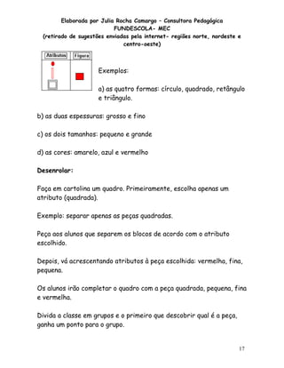 Elaborada por Julia Rocha Camargo – Consultora Pedagógica
                           FUNDESCOLA- MEC
 (retirado de sugestões enviadas pela internet- regiões norte, nordeste e
                              centro-oeste)



                     Exemplos:

                     a) as quatro formas: círculo, quadrado, retângulo
                     e triângulo.

b) as duas espessuras: grosso e fino

c) os dois tamanhos: pequeno e grande

d) as cores: amarelo, azul e vermelho

Desenrolar:

Faça em cartolina um quadro. Primeiramente, escolha apenas um
atributo (quadrada).

Exemplo: separar apenas as peças quadradas.

Peça aos alunos que separem os blocos de acordo com o atributo
escolhido.

Depois, vá acrescentando atributos à peça escolhida: vermelha, fina,
pequena.

Os alunos irão completar o quadro com a peça quadrada, pequena, fina
e vermelha.

Divida a classe em grupos e o primeiro que descobrir qual é a peça,
ganha um ponto para o grupo.


                                                                        17
 