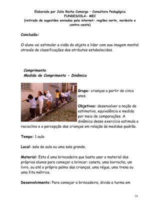 Elaborada por Julia Rocha Camargo – Consultora Pedagógica
                           FUNDESCOLA- MEC
 (retirado de sugestões enviadas pela internet- regiões norte, nordeste e
                              centro-oeste)


Conclusão:

O aluno vai estimular a visão do objeto e lidar com sua imagem mental
através de classificações dos atributos estabelecidos.




 Comprimento
 Medida de Comprimento - Dinâmica



                                   Grupo: crianças a partir de cinco
                                   anos.

                                  Objetivos: desenvolver a noção de
                                  estimativa, equivalência e medida
                                  por meio de comparações. A
                                  dinâmica desse exercício estimula o
raciocínio e a percepção das crianças em relação às medidas-padrão.

Tempo: 1 aula

Local: sala de aula ou uma sala grande.

Material: Esta é uma brincadeira que basta usar o material dos
próprios alunos para começar a brincar: caneta, uma borracha, um
livro, ou até o próprio palmo das crianças, uma régua, uma trena ou
uma fita métrica.

Desenvolvimento: Para começar a brincadeira, divida a turma em


                                                                        18
 