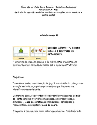 Elaborada por Julia Rocha Camargo – Consultora Pedagógica
                           FUNDESCOLA- MEC
 (retirado de sugestões enviadas pela internet- regiões norte, nordeste e
                              centro-oeste)




                           Adivinhe quem é?
                                Dinâmica



                                    Educação Infantil – O desafio
                                    lúdico e a construção do
                                    conhecimento


A dinâmica do jogo, do desafio e do lúdico estão presentes, de
diversas formas, em toda a atuação sob a égide construtivista.




Objetivos:

O que caracteriza uma situação de jogo é a atividade da criança: sua
intenção em brincar, a presença de regras que lhe permitem
identificar sua modalidade.

De maneira geral, o jogo infantil compreende brincadeiras de faz-
de-conta (em que intervém a imaginação, a representação, a
simulação), jogos de construção (manipulação, composição e
representação de objetos), jogos de regra.

O segundo é considerado como estratégia didática, facilitadora da


                                                                            2
 