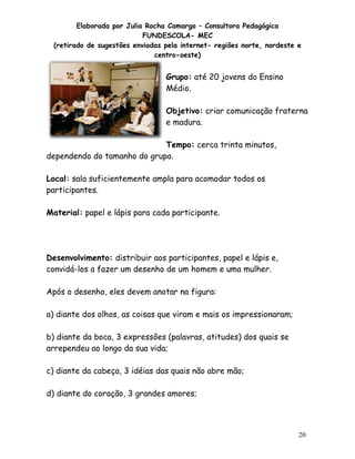 Elaborada por Julia Rocha Camargo – Consultora Pedagógica
                           FUNDESCOLA- MEC
 (retirado de sugestões enviadas pela internet- regiões norte, nordeste e
                              centro-oeste)


                                 Grupo: até 20 jovens do Ensino
                                 Médio.

                                 Objetivo: criar comunicação fraterna
                                 e madura.

                             Tempo: cerca trinta minutos,
dependendo do tamanho do grupo.

Local: sala suficientemente ampla para acomodar todos os
participantes.

Material: papel e lápis para cada participante.




Desenvolvimento: distribuir aos participantes, papel e lápis e,
convidá-los a fazer um desenho de um homem e uma mulher.

Após o desenho, eles devem anotar na figura:

a) diante dos olhos, as coisas que viram e mais os impressionaram;

b) diante da boca, 3 expressões (palavras, atitudes) dos quais se
arrependeu ao longo da sua vida;

c) diante da cabeça, 3 idéias das quais não abre mão;

d) diante do coração, 3 grandes amores;




                                                                        20
 
