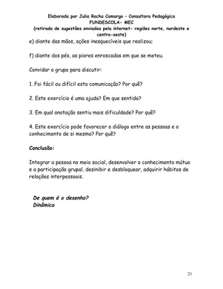 Elaborada por Julia Rocha Camargo – Consultora Pedagógica
                            FUNDESCOLA- MEC
  (retirado de sugestões enviadas pela internet- regiões norte, nordeste e
                               centro-oeste)
e) diante das mãos, ações inesquecíveis que realizou;

f) diante dos pés, as piores enroscadas em que se meteu.

Convidar o grupo para discutir:

1. Foi fácil ou difícil esta comunicação? Por quê?

2. Este exercício é uma ajuda? Em que sentido?

3. Em qual anotação sentiu mais dificuldade? Por quê?

4. Este exercício pode favorecer o diálogo entre as pessoas e o
conhecimento de si mesmo? Por quê?

Conclusão:

Integrar a pessoa no meio social, desenvolver o conhecimento mútuo
e a participação grupal, desinibir e desbloquear, adquirir hábitos de
relações interpessoais.



 De quem é o desenho?
 Dinâmica




                                                                         21
 