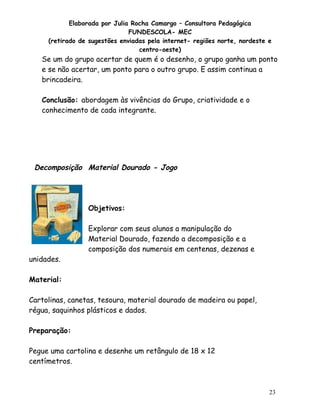 Elaborada por Julia Rocha Camargo – Consultora Pedagógica
                               FUNDESCOLA- MEC
     (retirado de sugestões enviadas pela internet- regiões norte, nordeste e
                                  centro-oeste)
   Se um do grupo acertar de quem é o desenho, o grupo ganha um ponto
   e se não acertar, um ponto para o outro grupo. E assim continua a
   brincadeira.

   Conclusão: abordagem às vivências do Grupo, criatividade e o
   conhecimento de cada integrante.




 Decomposição Material Dourado - Jogo




                 Objetivos:

                 Explorar com seus alunos a manipulação do
                 Material Dourado, fazendo a decomposição e a
                 composição dos numerais em centenas, dezenas e
unidades.

Material:

Cartolinas, canetas, tesoura, material dourado de madeira ou papel,
régua, saquinhos plásticos e dados.

Preparação:

Pegue uma cartolina e desenhe um retângulo de 18 x 12
centímetros.



                                                                            23
 