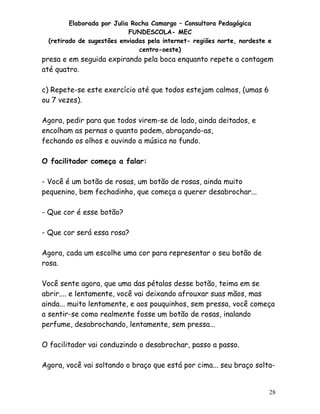 Elaborada por Julia Rocha Camargo – Consultora Pedagógica
                           FUNDESCOLA- MEC
 (retirado de sugestões enviadas pela internet- regiões norte, nordeste e
                              centro-oeste)
presa e em seguida expirando pela boca enquanto repete a contagem
até quatro.

c) Repete-se este exercício até que todos estejam calmos, (umas 6
ou 7 vezes).

Agora, pedir para que todos virem-se de lado, ainda deitados, e
encolham as pernas o quanto podem, abraçando-as,
fechando os olhos e ouvindo a música no fundo.

O facilitador começa a falar:

- Você é um botão de rosas, um botão de rosas, ainda muito
pequenino, bem fechadinho, que começa a querer desabrochar...

- Que cor é esse botão?

- Que cor será essa rosa?

Agora, cada um escolhe uma cor para representar o seu botão de
rosa.

Você sente agora, que uma das pétalas desse botão, teima em se
abrir.... e lentamente, você vai deixando afrouxar suas mãos, mas
ainda... muito lentamente, e aos pouquinhos, sem pressa, você começa
a sentir-se como realmente fosse um botão de rosas, inalando
perfume, desabrochando, lentamente, sem pressa...

O facilitador vai conduzindo o desabrochar, passo a passo.

Agora, você vai soltando o braço que está por cima... seu braço solta-


                                                                        28
 