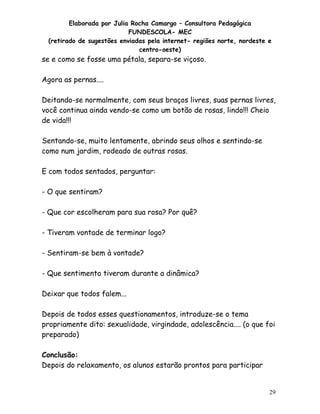 Elaborada por Julia Rocha Camargo – Consultora Pedagógica
                            FUNDESCOLA- MEC
  (retirado de sugestões enviadas pela internet- regiões norte, nordeste e
                               centro-oeste)
se e como se fosse uma pétala, separa-se viçoso.

Agora as pernas....

Deitando-se normalmente, com seus braços livres, suas pernas livres,
você continua ainda vendo-se como um botão de rosas, lindo!!! Cheio
de vida!!!

Sentando-se, muito lentamente, abrindo seus olhos e sentindo-se
como num jardim, rodeado de outras rosas.

E com todos sentados, perguntar:

- O que sentiram?

- Que cor escolheram para sua rosa? Por quê?

- Tiveram vontade de terminar logo?

- Sentiram-se bem à vontade?

- Que sentimento tiveram durante a dinâmica?

Deixar que todos falem...

Depois de todos esses questionamentos, introduze-se o tema
propriamente dito: sexualidade, virgindade, adolescência.... (o que foi
preparado)

Conclusão:
Depois do relaxamento, os alunos estarão prontos para participar


                                                                         29
 