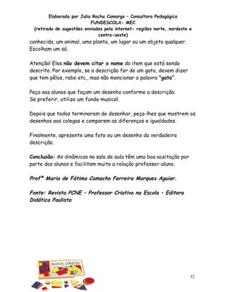 Elaborada por Julia Rocha Camargo – Consultora Pedagógica
                           FUNDESCOLA- MEC
 (retirado de sugestões enviadas pela internet- regiões norte, nordeste e
                              centro-oeste)
conhecida, um animal, uma planta, um lugar ou um objeto qualquer.
Escolham um só.

Atenção! Eles não devem citar o nome do item que está sendo
descrito. Por exemplo, se a descrição for de um gato, devem dizer
que tem pêlos, rabo etc., mas não mencionar a palavra “gato”.

Peça aos alunos que façam um desenho conforme a descrição.
Se preferir, utilize um fundo musical.

Depois que todos terminarem de desenhar, peça-lhes que mostrem os
desenhos aos colegas e comparem as diferenças e igualdades.

Finalmente, apresente uma foto ou um desenho da verdadeira
descrição.

Conclusão: As dinâmicas na sala de aula têm uma boa aceitação por
parte dos alunos e facilitam muito a relação professor-aluno.

Profª Maria de Fátima Camacho Ferreira Marques Aguiar.

Fonte: Revista PCNE – Professor Criativo na Escola – Editora
Didática Paulista




                                                                        32
 
