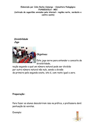 Elaborada por Julia Rocha Camargo – Consultora Pedagógica
                           FUNDESCOLA- MEC
 (retirado de sugestões enviadas pela internet- regiões norte, nordeste e
                              centro-oeste)




 Divisibilidade
 Jogo




                        Objetivos:

                       Este jogo serve para entender o conceito de
                       divisibilidade,
noção segundo a qual um número natural pode ser dividido
por outro número natural não nulo, sendo a divisão
do primeiro pelo segundo exata, isto é, com resto igual a zero.




Preparação:



Para fazer os alunos descobrirem isso na prática, a professora dará
pontuação às varetas.

Exemplo:

                                                                        33
 