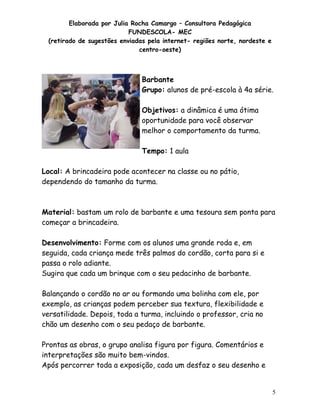 Elaborada por Julia Rocha Camargo – Consultora Pedagógica
                           FUNDESCOLA- MEC
 (retirado de sugestões enviadas pela internet- regiões norte, nordeste e
                              centro-oeste)



                               Barbante
                               Grupo: alunos de pré-escola à 4a série.

                               Objetivos: a dinâmica é uma ótima
                               oportunidade para você observar
                               melhor o comportamento da turma.

                               Tempo: 1 aula

Local: A brincadeira pode acontecer na classe ou no pátio,
dependendo do tamanho da turma.



Material: bastam um rolo de barbante e uma tesoura sem ponta para
começar a brincadeira.

Desenvolvimento: Forme com os alunos uma grande roda e, em
seguida, cada criança mede três palmos do cordão, corta para si e
passa o rolo adiante.
Sugira que cada um brinque com o seu pedacinho de barbante.

Balançando o cordão no ar ou formando uma bolinha com ele, por
exemplo, as crianças podem perceber sua textura, flexibilidade e
versatilidade. Depois, toda a turma, incluindo o professor, cria no
chão um desenho com o seu pedaço de barbante.

Prontas as obras, o grupo analisa figura por figura. Comentários e
interpretações são muito bem-vindos.
Após percorrer toda a exposição, cada um desfaz o seu desenho e


                                                                            5
 