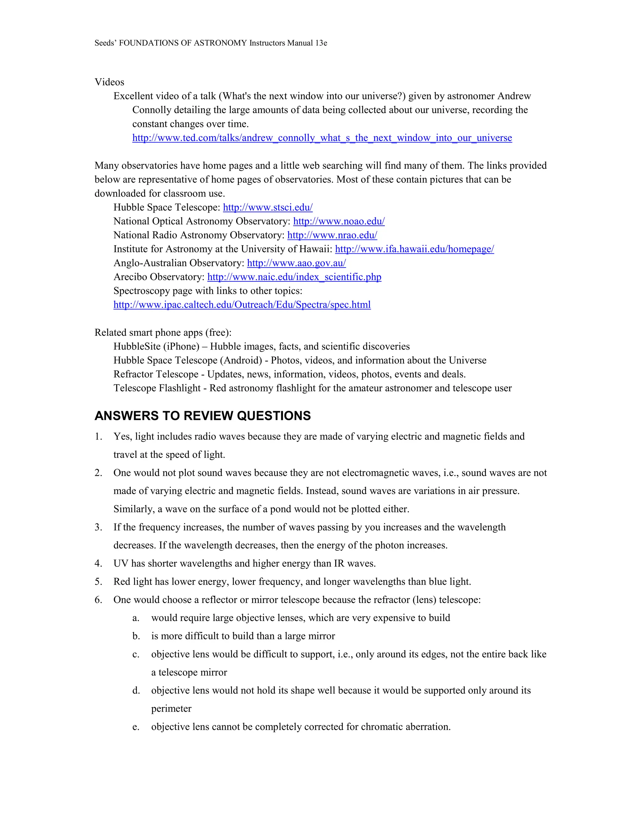 Seeds’ FOUNDATIONS OF ASTRONOMY Instructors Manual 13e
Videos
Excellent video of a talk (What's the next window into our universe?) given by astronomer Andrew
Connolly detailing the large amounts of data being collected about our universe, recording the
constant changes over time.
http://www.ted.com/talks/andrew_connolly_what_s_the_next_window_into_our_universe
Many observatories have home pages and a little web searching will find many of them. The links provided
below are representative of home pages of observatories. Most of these contain pictures that can be
downloaded for classroom use.
Hubble Space Telescope: http://www.stsci.edu/
National Optical Astronomy Observatory: http://www.noao.edu/
National Radio Astronomy Observatory: http://www.nrao.edu/
Institute for Astronomy at the University of Hawaii: http://www.ifa.hawaii.edu/homepage/
Anglo-Australian Observatory: http://www.aao.gov.au/
Arecibo Observatory: http://www.naic.edu/index_scientific.php
Spectroscopy page with links to other topics:
http://www.ipac.caltech.edu/Outreach/Edu/Spectra/spec.html
Related smart phone apps (free):
HubbleSite (iPhone) – Hubble images, facts, and scientific discoveries
Hubble Space Telescope (Android) - Photos, videos, and information about the Universe
Refractor Telescope - Updates, news, information, videos, photos, events and deals.
Telescope Flashlight - Red astronomy flashlight for the amateur astronomer and telescope user
ANSWERS TO REVIEW QUESTIONS
1. Yes, light includes radio waves because they are made of varying electric and magnetic fields and
travel at the speed of light.
2. One would not plot sound waves because they are not electromagnetic waves, i.e., sound waves are not
made of varying electric and magnetic fields. Instead, sound waves are variations in air pressure.
Similarly, a wave on the surface of a pond would not be plotted either.
3. If the frequency increases, the number of waves passing by you increases and the wavelength
decreases. If the wavelength decreases, then the energy of the photon increases.
4. UV has shorter wavelengths and higher energy than IR waves.
5. Red light has lower energy, lower frequency, and longer wavelengths than blue light.
6. One would choose a reflector or mirror telescope because the refractor (lens) telescope:
a. would require large objective lenses, which are very expensive to build
b. is more difficult to build than a large mirror
c. objective lens would be difficult to support, i.e., only around its edges, not the entire back like
a telescope mirror
d. objective lens would not hold its shape well because it would be supported only around its
perimeter
e. objective lens cannot be completely corrected for chromatic aberration.
 