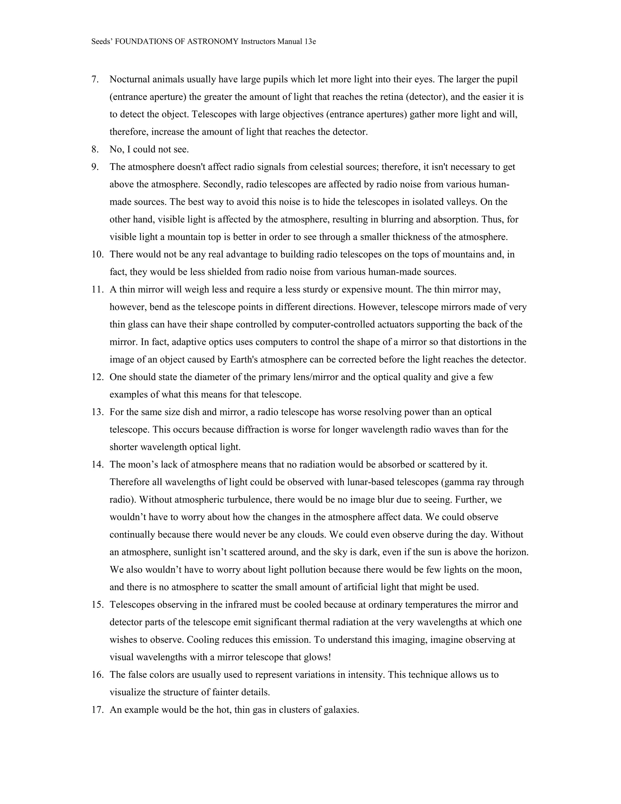 Seeds’ FOUNDATIONS OF ASTRONOMY Instructors Manual 13e
7. Nocturnal animals usually have large pupils which let more light into their eyes. The larger the pupil
(entrance aperture) the greater the amount of light that reaches the retina (detector), and the easier it is
to detect the object. Telescopes with large objectives (entrance apertures) gather more light and will,
therefore, increase the amount of light that reaches the detector.
8. No, I could not see.
9. The atmosphere doesn't affect radio signals from celestial sources; therefore, it isn't necessary to get
above the atmosphere. Secondly, radio telescopes are affected by radio noise from various human-
made sources. The best way to avoid this noise is to hide the telescopes in isolated valleys. On the
other hand, visible light is affected by the atmosphere, resulting in blurring and absorption. Thus, for
visible light a mountain top is better in order to see through a smaller thickness of the atmosphere.
10. There would not be any real advantage to building radio telescopes on the tops of mountains and, in
fact, they would be less shielded from radio noise from various human-made sources.
11. A thin mirror will weigh less and require a less sturdy or expensive mount. The thin mirror may,
however, bend as the telescope points in different directions. However, telescope mirrors made of very
thin glass can have their shape controlled by computer-controlled actuators supporting the back of the
mirror. In fact, adaptive optics uses computers to control the shape of a mirror so that distortions in the
image of an object caused by Earth's atmosphere can be corrected before the light reaches the detector.
12. One should state the diameter of the primary lens/mirror and the optical quality and give a few
examples of what this means for that telescope.
13. For the same size dish and mirror, a radio telescope has worse resolving power than an optical
telescope. This occurs because diffraction is worse for longer wavelength radio waves than for the
shorter wavelength optical light.
14. The moon’s lack of atmosphere means that no radiation would be absorbed or scattered by it.
Therefore all wavelengths of light could be observed with lunar-based telescopes (gamma ray through
radio). Without atmospheric turbulence, there would be no image blur due to seeing. Further, we
wouldn’t have to worry about how the changes in the atmosphere affect data. We could observe
continually because there would never be any clouds. We could even observe during the day. Without
an atmosphere, sunlight isn’t scattered around, and the sky is dark, even if the sun is above the horizon.
We also wouldn’t have to worry about light pollution because there would be few lights on the moon,
and there is no atmosphere to scatter the small amount of artificial light that might be used.
15. Telescopes observing in the infrared must be cooled because at ordinary temperatures the mirror and
detector parts of the telescope emit significant thermal radiation at the very wavelengths at which one
wishes to observe. Cooling reduces this emission. To understand this imaging, imagine observing at
visual wavelengths with a mirror telescope that glows!
16. The false colors are usually used to represent variations in intensity. This technique allows us to
visualize the structure of fainter details.
17. An example would be the hot, thin gas in clusters of galaxies.
 