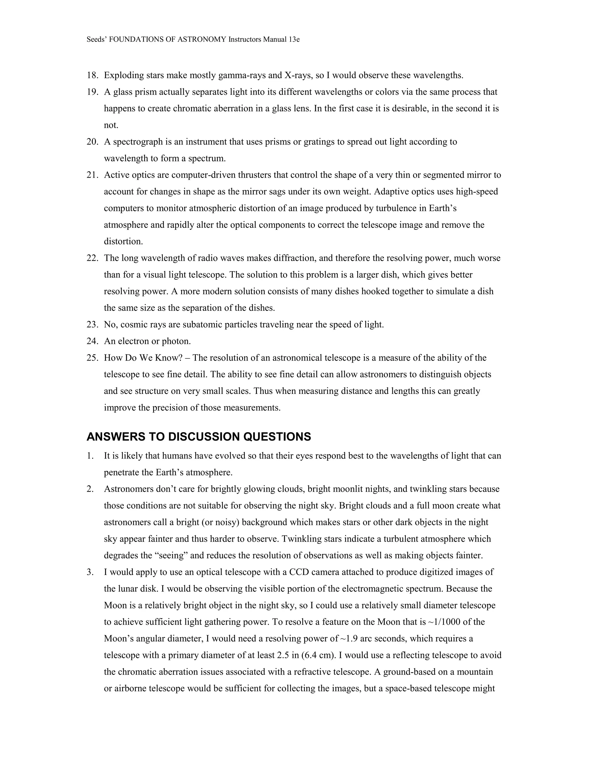Seeds’ FOUNDATIONS OF ASTRONOMY Instructors Manual 13e
18. Exploding stars make mostly gamma-rays and X-rays, so I would observe these wavelengths.
19. A glass prism actually separates light into its different wavelengths or colors via the same process that
happens to create chromatic aberration in a glass lens. In the first case it is desirable, in the second it is
not.
20. A spectrograph is an instrument that uses prisms or gratings to spread out light according to
wavelength to form a spectrum.
21. Active optics are computer-driven thrusters that control the shape of a very thin or segmented mirror to
account for changes in shape as the mirror sags under its own weight. Adaptive optics uses high-speed
computers to monitor atmospheric distortion of an image produced by turbulence in Earth’s
atmosphere and rapidly alter the optical components to correct the telescope image and remove the
distortion.
22. The long wavelength of radio waves makes diffraction, and therefore the resolving power, much worse
than for a visual light telescope. The solution to this problem is a larger dish, which gives better
resolving power. A more modern solution consists of many dishes hooked together to simulate a dish
the same size as the separation of the dishes.
23. No, cosmic rays are subatomic particles traveling near the speed of light.
24. An electron or photon.
25. How Do We Know? – The resolution of an astronomical telescope is a measure of the ability of the
telescope to see fine detail. The ability to see fine detail can allow astronomers to distinguish objects
and see structure on very small scales. Thus when measuring distance and lengths this can greatly
improve the precision of those measurements.
ANSWERS TO DISCUSSION QUESTIONS
1. It is likely that humans have evolved so that their eyes respond best to the wavelengths of light that can
penetrate the Earth’s atmosphere.
2. Astronomers don’t care for brightly glowing clouds, bright moonlit nights, and twinkling stars because
those conditions are not suitable for observing the night sky. Bright clouds and a full moon create what
astronomers call a bright (or noisy) background which makes stars or other dark objects in the night
sky appear fainter and thus harder to observe. Twinkling stars indicate a turbulent atmosphere which
degrades the “seeing” and reduces the resolution of observations as well as making objects fainter.
3. I would apply to use an optical telescope with a CCD camera attached to produce digitized images of
the lunar disk. I would be observing the visible portion of the electromagnetic spectrum. Because the
Moon is a relatively bright object in the night sky, so I could use a relatively small diameter telescope
to achieve sufficient light gathering power. To resolve a feature on the Moon that is ~1/1000 of the
Moon’s angular diameter, I would need a resolving power of ~1.9 arc seconds, which requires a
telescope with a primary diameter of at least 2.5 in (6.4 cm). I would use a reflecting telescope to avoid
the chromatic aberration issues associated with a refractive telescope. A ground-based on a mountain
or airborne telescope would be sufficient for collecting the images, but a space-based telescope might
 