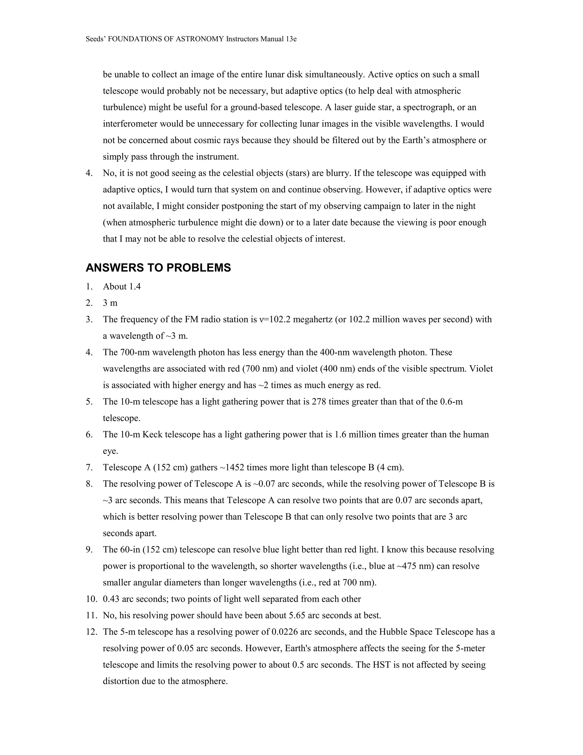 Seeds’ FOUNDATIONS OF ASTRONOMY Instructors Manual 13e
be unable to collect an image of the entire lunar disk simultaneously. Active optics on such a small
telescope would probably not be necessary, but adaptive optics (to help deal with atmospheric
turbulence) might be useful for a ground-based telescope. A laser guide star, a spectrograph, or an
interferometer would be unnecessary for collecting lunar images in the visible wavelengths. I would
not be concerned about cosmic rays because they should be filtered out by the Earth’s atmosphere or
simply pass through the instrument.
4. No, it is not good seeing as the celestial objects (stars) are blurry. If the telescope was equipped with
adaptive optics, I would turn that system on and continue observing. However, if adaptive optics were
not available, I might consider postponing the start of my observing campaign to later in the night
(when atmospheric turbulence might die down) or to a later date because the viewing is poor enough
that I may not be able to resolve the celestial objects of interest.
ANSWERS TO PROBLEMS
1. About 1.4
2. 3 m
3. The frequency of the FM radio station is ν=102.2 megahertz (or 102.2 million waves per second) with
a wavelength of ~3 m.
4. The 700-nm wavelength photon has less energy than the 400-nm wavelength photon. These
wavelengths are associated with red (700 nm) and violet (400 nm) ends of the visible spectrum. Violet
is associated with higher energy and has ~2 times as much energy as red.
5. The 10-m telescope has a light gathering power that is 278 times greater than that of the 0.6-m
telescope.
6. The 10-m Keck telescope has a light gathering power that is 1.6 million times greater than the human
eye.
7. Telescope A (152 cm) gathers ~1452 times more light than telescope B (4 cm).
8. The resolving power of Telescope A is ~0.07 arc seconds, while the resolving power of Telescope B is
~3 arc seconds. This means that Telescope A can resolve two points that are 0.07 arc seconds apart,
which is better resolving power than Telescope B that can only resolve two points that are 3 arc
seconds apart.
9. The 60-in (152 cm) telescope can resolve blue light better than red light. I know this because resolving
power is proportional to the wavelength, so shorter wavelengths (i.e., blue at ~475 nm) can resolve
smaller angular diameters than longer wavelengths (i.e., red at 700 nm).
10. 0.43 arc seconds; two points of light well separated from each other
11. No, his resolving power should have been about 5.65 arc seconds at best.
12. The 5-m telescope has a resolving power of 0.0226 arc seconds, and the Hubble Space Telescope has a
resolving power of 0.05 arc seconds. However, Earth's atmosphere affects the seeing for the 5-meter
telescope and limits the resolving power to about 0.5 arc seconds. The HST is not affected by seeing
distortion due to the atmosphere.
 