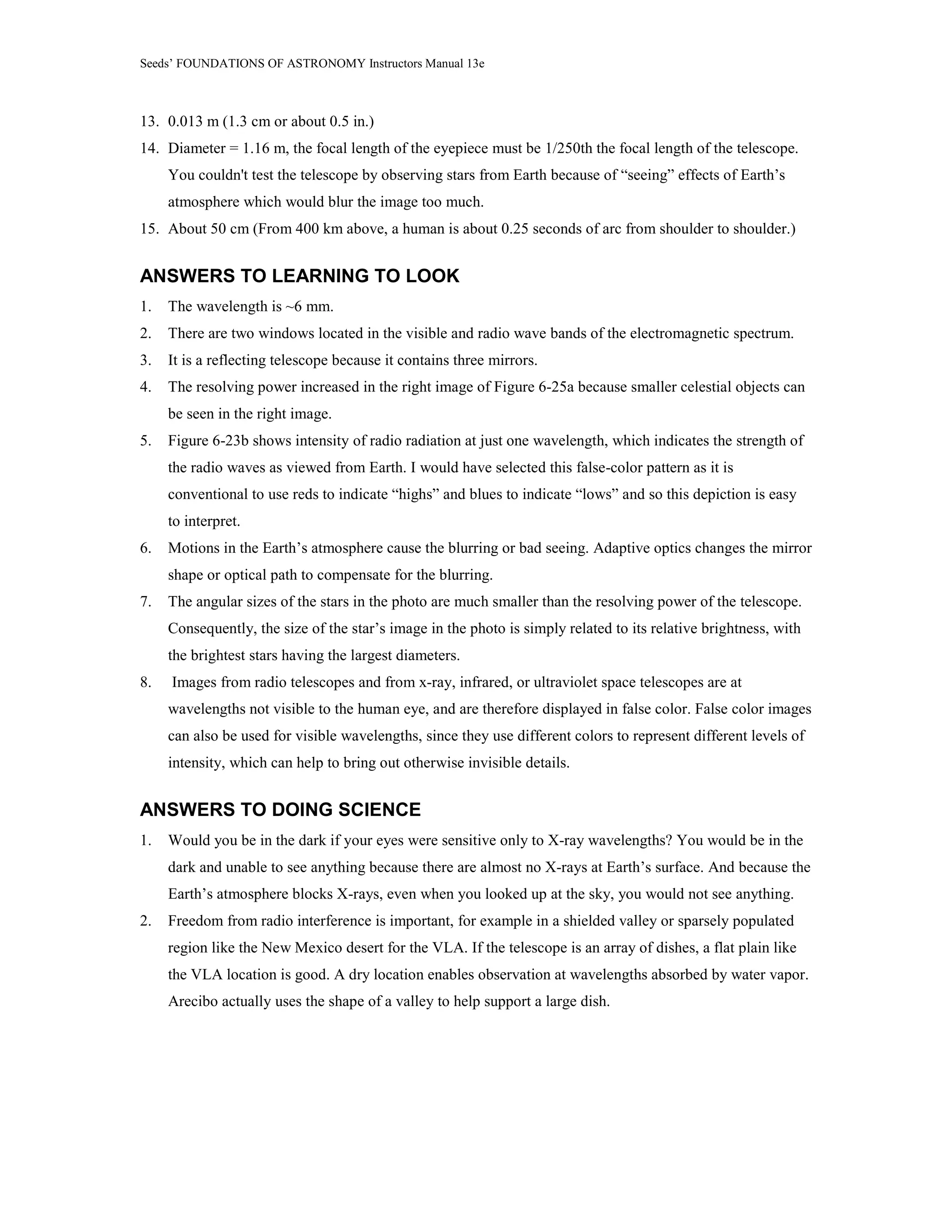 Seeds’ FOUNDATIONS OF ASTRONOMY Instructors Manual 13e
13. 0.013 m (1.3 cm or about 0.5 in.)
14. Diameter = 1.16 m, the focal length of the eyepiece must be 1/250th the focal length of the telescope.
You couldn't test the telescope by observing stars from Earth because of “seeing” effects of Earth’s
atmosphere which would blur the image too much.
15. About 50 cm (From 400 km above, a human is about 0.25 seconds of arc from shoulder to shoulder.)
ANSWERS TO LEARNING TO LOOK
1. The wavelength is ~6 mm.
2. There are two windows located in the visible and radio wave bands of the electromagnetic spectrum.
3. It is a reflecting telescope because it contains three mirrors.
4. The resolving power increased in the right image of Figure 6-25a because smaller celestial objects can
be seen in the right image.
5. Figure 6-23b shows intensity of radio radiation at just one wavelength, which indicates the strength of
the radio waves as viewed from Earth. I would have selected this false-color pattern as it is
conventional to use reds to indicate “highs” and blues to indicate “lows” and so this depiction is easy
to interpret.
6. Motions in the Earth’s atmosphere cause the blurring or bad seeing. Adaptive optics changes the mirror
shape or optical path to compensate for the blurring.
7. The angular sizes of the stars in the photo are much smaller than the resolving power of the telescope.
Consequently, the size of the star’s image in the photo is simply related to its relative brightness, with
the brightest stars having the largest diameters.
8. Images from radio telescopes and from x-ray, infrared, or ultraviolet space telescopes are at
wavelengths not visible to the human eye, and are therefore displayed in false color. False color images
can also be used for visible wavelengths, since they use different colors to represent different levels of
intensity, which can help to bring out otherwise invisible details.
ANSWERS TO DOING SCIENCE
1. Would you be in the dark if your eyes were sensitive only to X-ray wavelengths? You would be in the
dark and unable to see anything because there are almost no X-rays at Earth’s surface. And because the
Earth’s atmosphere blocks X-rays, even when you looked up at the sky, you would not see anything.
2. Freedom from radio interference is important, for example in a shielded valley or sparsely populated
region like the New Mexico desert for the VLA. If the telescope is an array of dishes, a flat plain like
the VLA location is good. A dry location enables observation at wavelengths absorbed by water vapor.
Arecibo actually uses the shape of a valley to help support a large dish.
 