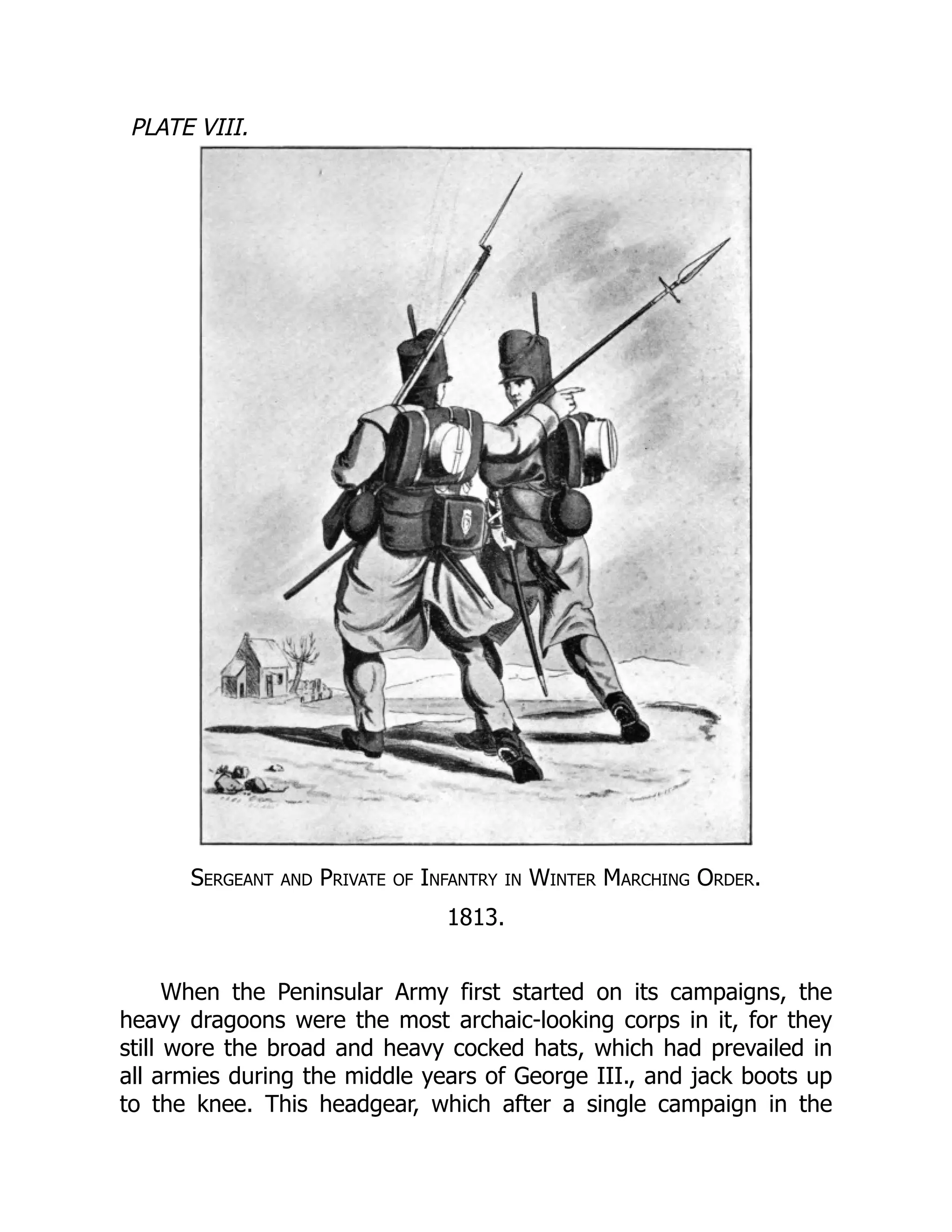 PLATE VIII.
Sergeant and Private of Infantry in Winter Marching Order.
1813.
When the Peninsular Army first started on its campaigns, the
heavy dragoons were the most archaic-looking corps in it, for they
still wore the broad and heavy cocked hats, which had prevailed in
all armies during the middle years of George III., and jack boots up
to the knee. This headgear, which after a single campaign in the
 