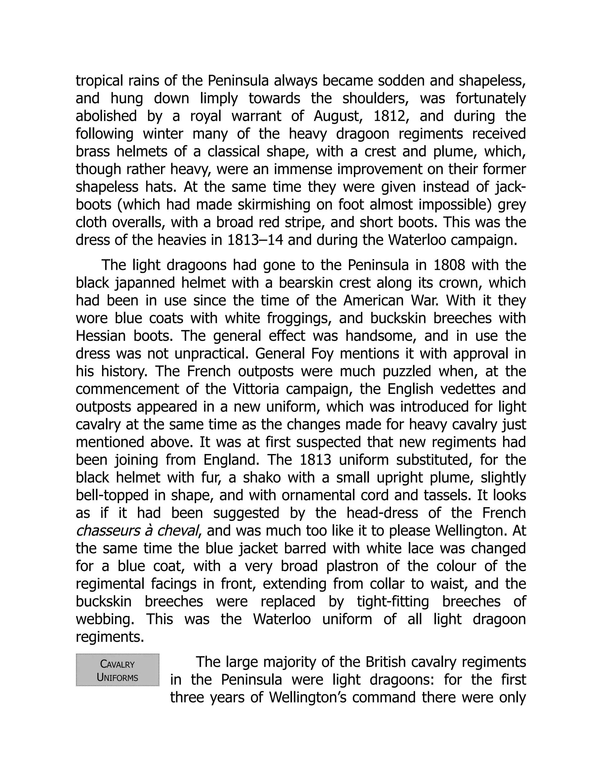 Cavalry
Uniforms
tropical rains of the Peninsula always became sodden and shapeless,
and hung down limply towards the shoulders, was fortunately
abolished by a royal warrant of August, 1812, and during the
following winter many of the heavy dragoon regiments received
brass helmets of a classical shape, with a crest and plume, which,
though rather heavy, were an immense improvement on their former
shapeless hats. At the same time they were given instead of jack-
boots (which had made skirmishing on foot almost impossible) grey
cloth overalls, with a broad red stripe, and short boots. This was the
dress of the heavies in 1813–14 and during the Waterloo campaign.
The light dragoons had gone to the Peninsula in 1808 with the
black japanned helmet with a bearskin crest along its crown, which
had been in use since the time of the American War. With it they
wore blue coats with white froggings, and buckskin breeches with
Hessian boots. The general effect was handsome, and in use the
dress was not unpractical. General Foy mentions it with approval in
his history. The French outposts were much puzzled when, at the
commencement of the Vittoria campaign, the English vedettes and
outposts appeared in a new uniform, which was introduced for light
cavalry at the same time as the changes made for heavy cavalry just
mentioned above. It was at first suspected that new regiments had
been joining from England. The 1813 uniform substituted, for the
black helmet with fur, a shako with a small upright plume, slightly
bell-topped in shape, and with ornamental cord and tassels. It looks
as if it had been suggested by the head-dress of the French
chasseurs à cheval, and was much too like it to please Wellington. At
the same time the blue jacket barred with white lace was changed
for a blue coat, with a very broad plastron of the colour of the
regimental facings in front, extending from collar to waist, and the
buckskin breeches were replaced by tight-fitting breeches of
webbing. This was the Waterloo uniform of all light dragoon
regiments.
The large majority of the British cavalry regiments
in the Peninsula were light dragoons: for the first
three years of Wellington’s command there were only
 