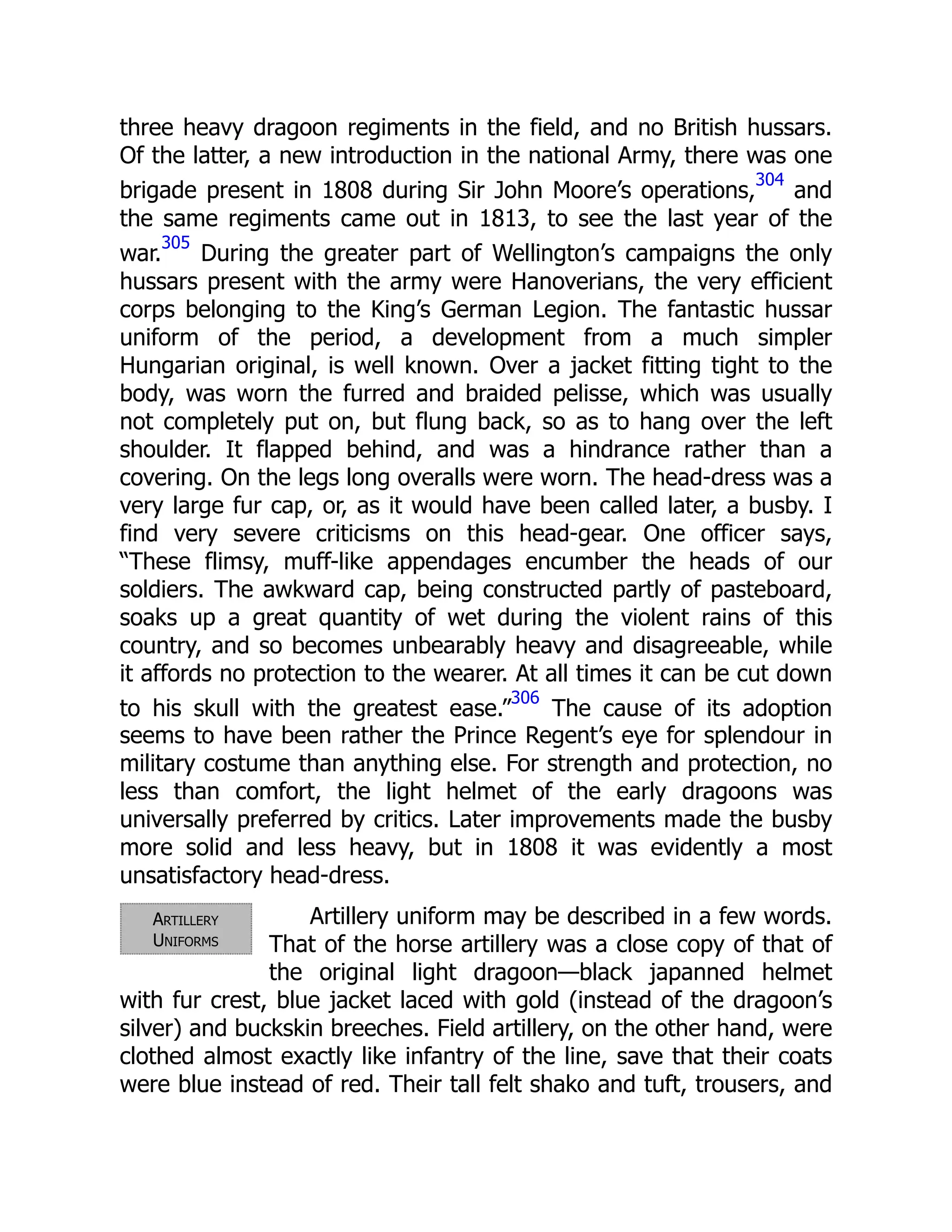 Artillery
Uniforms
three heavy dragoon regiments in the field, and no British hussars.
Of the latter, a new introduction in the national Army, there was one
brigade present in 1808 during Sir John Moore’s operations,
304
and
the same regiments came out in 1813, to see the last year of the
war.
305
During the greater part of Wellington’s campaigns the only
hussars present with the army were Hanoverians, the very efficient
corps belonging to the King’s German Legion. The fantastic hussar
uniform of the period, a development from a much simpler
Hungarian original, is well known. Over a jacket fitting tight to the
body, was worn the furred and braided pelisse, which was usually
not completely put on, but flung back, so as to hang over the left
shoulder. It flapped behind, and was a hindrance rather than a
covering. On the legs long overalls were worn. The head-dress was a
very large fur cap, or, as it would have been called later, a busby. I
find very severe criticisms on this head-gear. One officer says,
“These flimsy, muff-like appendages encumber the heads of our
soldiers. The awkward cap, being constructed partly of pasteboard,
soaks up a great quantity of wet during the violent rains of this
country, and so becomes unbearably heavy and disagreeable, while
it affords no protection to the wearer. At all times it can be cut down
to his skull with the greatest ease.”
306
The cause of its adoption
seems to have been rather the Prince Regent’s eye for splendour in
military costume than anything else. For strength and protection, no
less than comfort, the light helmet of the early dragoons was
universally preferred by critics. Later improvements made the busby
more solid and less heavy, but in 1808 it was evidently a most
unsatisfactory head-dress.
Artillery uniform may be described in a few words.
That of the horse artillery was a close copy of that of
the original light dragoon—black japanned helmet
with fur crest, blue jacket laced with gold (instead of the dragoon’s
silver) and buckskin breeches. Field artillery, on the other hand, were
clothed almost exactly like infantry of the line, save that their coats
were blue instead of red. Their tall felt shako and tuft, trousers, and
 