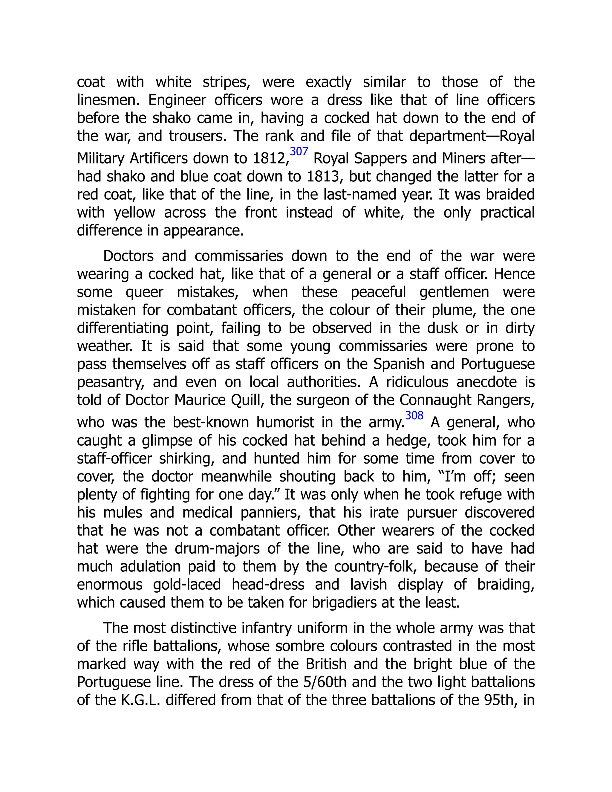coat with white stripes, were exactly similar to those of the
linesmen. Engineer officers wore a dress like that of line officers
before the shako came in, having a cocked hat down to the end of
the war, and trousers. The rank and file of that department—Royal
Military Artificers down to 1812,
307
Royal Sappers and Miners after—
had shako and blue coat down to 1813, but changed the latter for a
red coat, like that of the line, in the last-named year. It was braided
with yellow across the front instead of white, the only practical
difference in appearance.
Doctors and commissaries down to the end of the war were
wearing a cocked hat, like that of a general or a staff officer. Hence
some queer mistakes, when these peaceful gentlemen were
mistaken for combatant officers, the colour of their plume, the one
differentiating point, failing to be observed in the dusk or in dirty
weather. It is said that some young commissaries were prone to
pass themselves off as staff officers on the Spanish and Portuguese
peasantry, and even on local authorities. A ridiculous anecdote is
told of Doctor Maurice Quill, the surgeon of the Connaught Rangers,
who was the best-known humorist in the army.
308
A general, who
caught a glimpse of his cocked hat behind a hedge, took him for a
staff-officer shirking, and hunted him for some time from cover to
cover, the doctor meanwhile shouting back to him, “I’m off; seen
plenty of fighting for one day.” It was only when he took refuge with
his mules and medical panniers, that his irate pursuer discovered
that he was not a combatant officer. Other wearers of the cocked
hat were the drum-majors of the line, who are said to have had
much adulation paid to them by the country-folk, because of their
enormous gold-laced head-dress and lavish display of braiding,
which caused them to be taken for brigadiers at the least.
The most distinctive infantry uniform in the whole army was that
of the rifle battalions, whose sombre colours contrasted in the most
marked way with the red of the British and the bright blue of the
Portuguese line. The dress of the 5/60th and the two light battalions
of the K.G.L. differed from that of the three battalions of the 95th, in
 