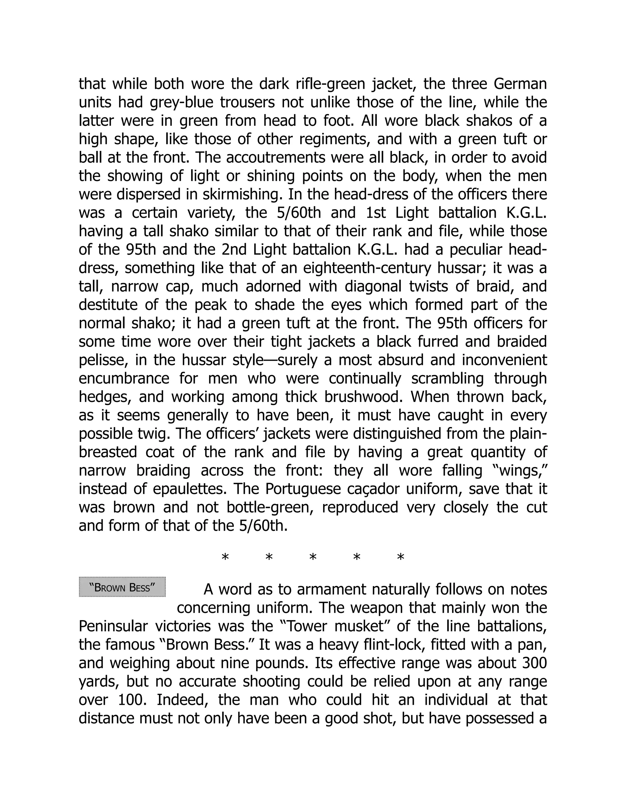 “Brown Bess”
that while both wore the dark rifle-green jacket, the three German
units had grey-blue trousers not unlike those of the line, while the
latter were in green from head to foot. All wore black shakos of a
high shape, like those of other regiments, and with a green tuft or
ball at the front. The accoutrements were all black, in order to avoid
the showing of light or shining points on the body, when the men
were dispersed in skirmishing. In the head-dress of the officers there
was a certain variety, the 5/60th and 1st Light battalion K.G.L.
having a tall shako similar to that of their rank and file, while those
of the 95th and the 2nd Light battalion K.G.L. had a peculiar head-
dress, something like that of an eighteenth-century hussar; it was a
tall, narrow cap, much adorned with diagonal twists of braid, and
destitute of the peak to shade the eyes which formed part of the
normal shako; it had a green tuft at the front. The 95th officers for
some time wore over their tight jackets a black furred and braided
pelisse, in the hussar style—surely a most absurd and inconvenient
encumbrance for men who were continually scrambling through
hedges, and working among thick brushwood. When thrown back,
as it seems generally to have been, it must have caught in every
possible twig. The officers’ jackets were distinguished from the plain-
breasted coat of the rank and file by having a great quantity of
narrow braiding across the front: they all wore falling “wings,”
instead of epaulettes. The Portuguese caçador uniform, save that it
was brown and not bottle-green, reproduced very closely the cut
and form of that of the 5/60th.
* * * * *
A word as to armament naturally follows on notes
concerning uniform. The weapon that mainly won the
Peninsular victories was the “Tower musket” of the line battalions,
the famous “Brown Bess.” It was a heavy flint-lock, fitted with a pan,
and weighing about nine pounds. Its effective range was about 300
yards, but no accurate shooting could be relied upon at any range
over 100. Indeed, the man who could hit an individual at that
distance must not only have been a good shot, but have possessed a
 