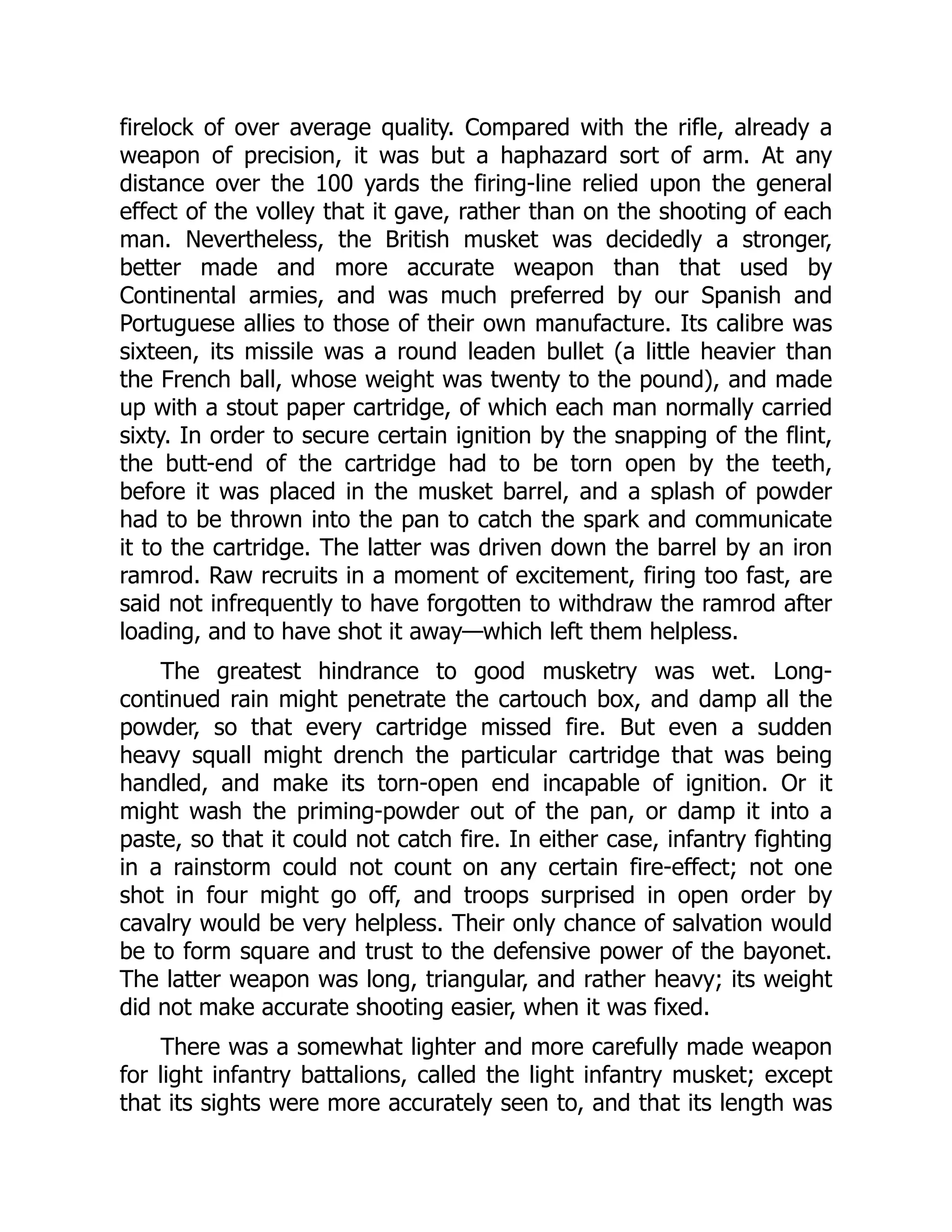 firelock of over average quality. Compared with the rifle, already a
weapon of precision, it was but a haphazard sort of arm. At any
distance over the 100 yards the firing-line relied upon the general
effect of the volley that it gave, rather than on the shooting of each
man. Nevertheless, the British musket was decidedly a stronger,
better made and more accurate weapon than that used by
Continental armies, and was much preferred by our Spanish and
Portuguese allies to those of their own manufacture. Its calibre was
sixteen, its missile was a round leaden bullet (a little heavier than
the French ball, whose weight was twenty to the pound), and made
up with a stout paper cartridge, of which each man normally carried
sixty. In order to secure certain ignition by the snapping of the flint,
the butt-end of the cartridge had to be torn open by the teeth,
before it was placed in the musket barrel, and a splash of powder
had to be thrown into the pan to catch the spark and communicate
it to the cartridge. The latter was driven down the barrel by an iron
ramrod. Raw recruits in a moment of excitement, firing too fast, are
said not infrequently to have forgotten to withdraw the ramrod after
loading, and to have shot it away—which left them helpless.
The greatest hindrance to good musketry was wet. Long-
continued rain might penetrate the cartouch box, and damp all the
powder, so that every cartridge missed fire. But even a sudden
heavy squall might drench the particular cartridge that was being
handled, and make its torn-open end incapable of ignition. Or it
might wash the priming-powder out of the pan, or damp it into a
paste, so that it could not catch fire. In either case, infantry fighting
in a rainstorm could not count on any certain fire-effect; not one
shot in four might go off, and troops surprised in open order by
cavalry would be very helpless. Their only chance of salvation would
be to form square and trust to the defensive power of the bayonet.
The latter weapon was long, triangular, and rather heavy; its weight
did not make accurate shooting easier, when it was fixed.
There was a somewhat lighter and more carefully made weapon
for light infantry battalions, called the light infantry musket; except
that its sights were more accurately seen to, and that its length was
 
