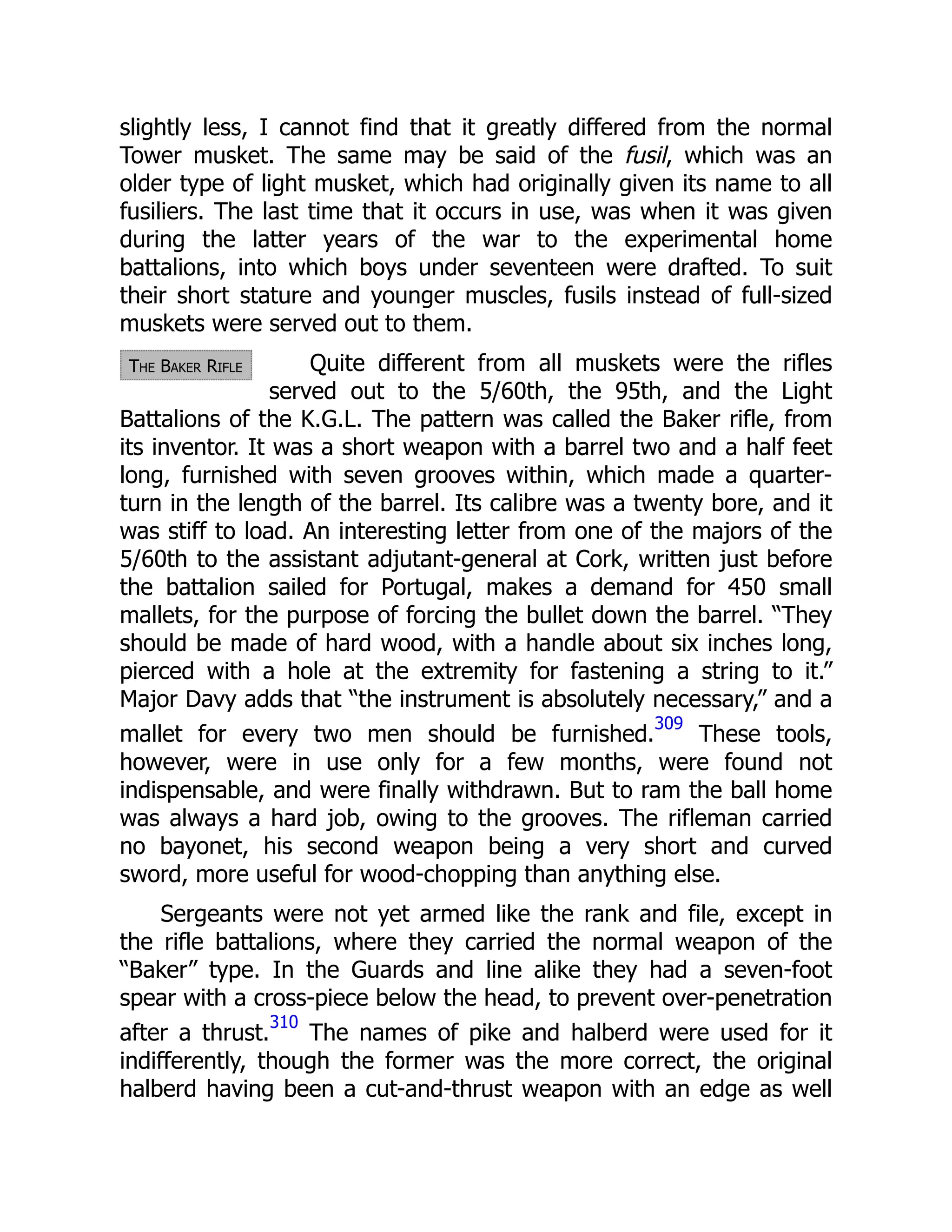 The Baker Rifle
slightly less, I cannot find that it greatly differed from the normal
Tower musket. The same may be said of the fusil, which was an
older type of light musket, which had originally given its name to all
fusiliers. The last time that it occurs in use, was when it was given
during the latter years of the war to the experimental home
battalions, into which boys under seventeen were drafted. To suit
their short stature and younger muscles, fusils instead of full-sized
muskets were served out to them.
Quite different from all muskets were the rifles
served out to the 5/60th, the 95th, and the Light
Battalions of the K.G.L. The pattern was called the Baker rifle, from
its inventor. It was a short weapon with a barrel two and a half feet
long, furnished with seven grooves within, which made a quarter-
turn in the length of the barrel. Its calibre was a twenty bore, and it
was stiff to load. An interesting letter from one of the majors of the
5/60th to the assistant adjutant-general at Cork, written just before
the battalion sailed for Portugal, makes a demand for 450 small
mallets, for the purpose of forcing the bullet down the barrel. “They
should be made of hard wood, with a handle about six inches long,
pierced with a hole at the extremity for fastening a string to it.”
Major Davy adds that “the instrument is absolutely necessary,” and a
mallet for every two men should be furnished.
309
These tools,
however, were in use only for a few months, were found not
indispensable, and were finally withdrawn. But to ram the ball home
was always a hard job, owing to the grooves. The rifleman carried
no bayonet, his second weapon being a very short and curved
sword, more useful for wood-chopping than anything else.
Sergeants were not yet armed like the rank and file, except in
the rifle battalions, where they carried the normal weapon of the
“Baker” type. In the Guards and line alike they had a seven-foot
spear with a cross-piece below the head, to prevent over-penetration
after a thrust.
310
The names of pike and halberd were used for it
indifferently, though the former was the more correct, the original
halberd having been a cut-and-thrust weapon with an edge as well
 