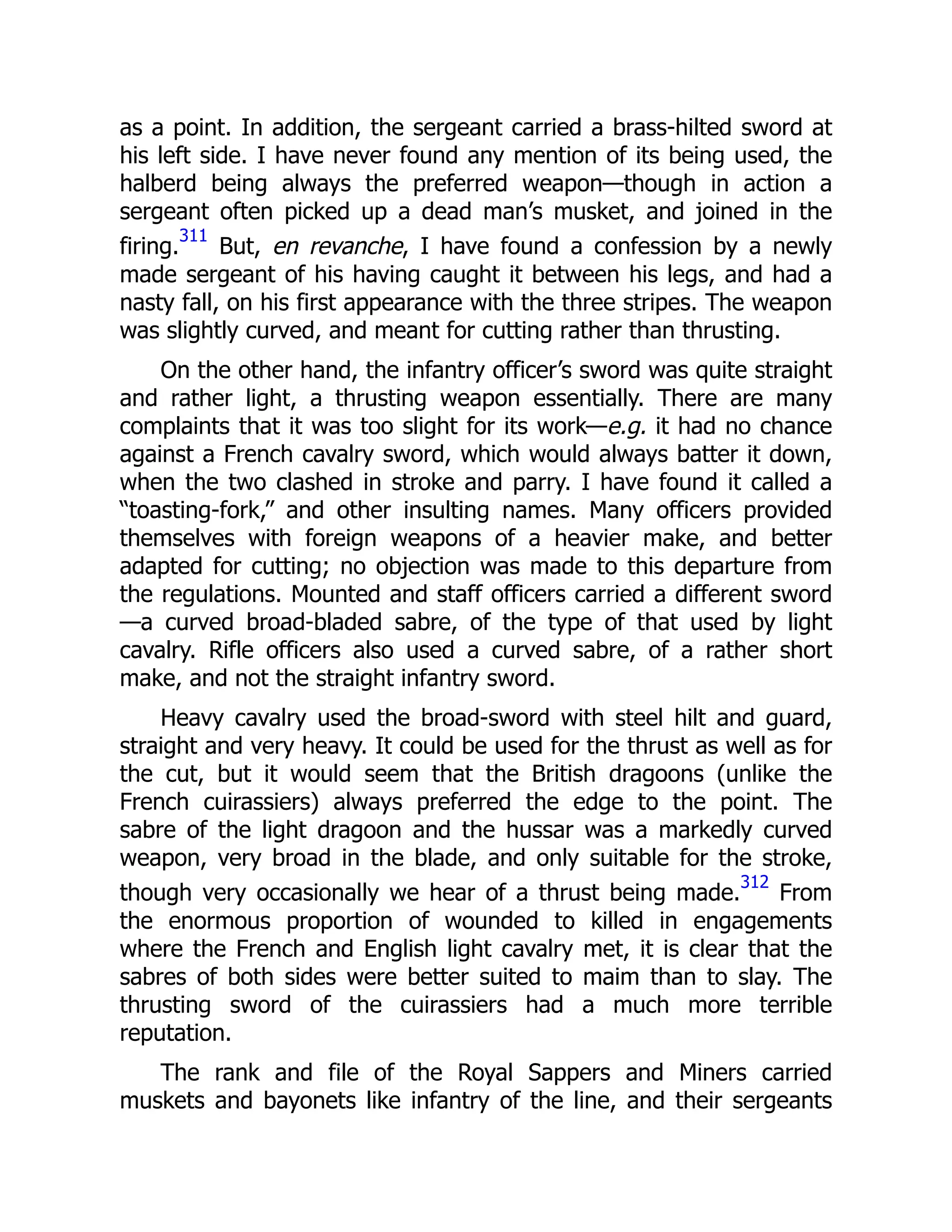 as a point. In addition, the sergeant carried a brass-hilted sword at
his left side. I have never found any mention of its being used, the
halberd being always the preferred weapon—though in action a
sergeant often picked up a dead man’s musket, and joined in the
firing.
311
But, en revanche, I have found a confession by a newly
made sergeant of his having caught it between his legs, and had a
nasty fall, on his first appearance with the three stripes. The weapon
was slightly curved, and meant for cutting rather than thrusting.
On the other hand, the infantry officer’s sword was quite straight
and rather light, a thrusting weapon essentially. There are many
complaints that it was too slight for its work—e.g. it had no chance
against a French cavalry sword, which would always batter it down,
when the two clashed in stroke and parry. I have found it called a
“toasting-fork,” and other insulting names. Many officers provided
themselves with foreign weapons of a heavier make, and better
adapted for cutting; no objection was made to this departure from
the regulations. Mounted and staff officers carried a different sword
—a curved broad-bladed sabre, of the type of that used by light
cavalry. Rifle officers also used a curved sabre, of a rather short
make, and not the straight infantry sword.
Heavy cavalry used the broad-sword with steel hilt and guard,
straight and very heavy. It could be used for the thrust as well as for
the cut, but it would seem that the British dragoons (unlike the
French cuirassiers) always preferred the edge to the point. The
sabre of the light dragoon and the hussar was a markedly curved
weapon, very broad in the blade, and only suitable for the stroke,
though very occasionally we hear of a thrust being made.
312
From
the enormous proportion of wounded to killed in engagements
where the French and English light cavalry met, it is clear that the
sabres of both sides were better suited to maim than to slay. The
thrusting sword of the cuirassiers had a much more terrible
reputation.
The rank and file of the Royal Sappers and Miners carried
muskets and bayonets like infantry of the line, and their sergeants
 