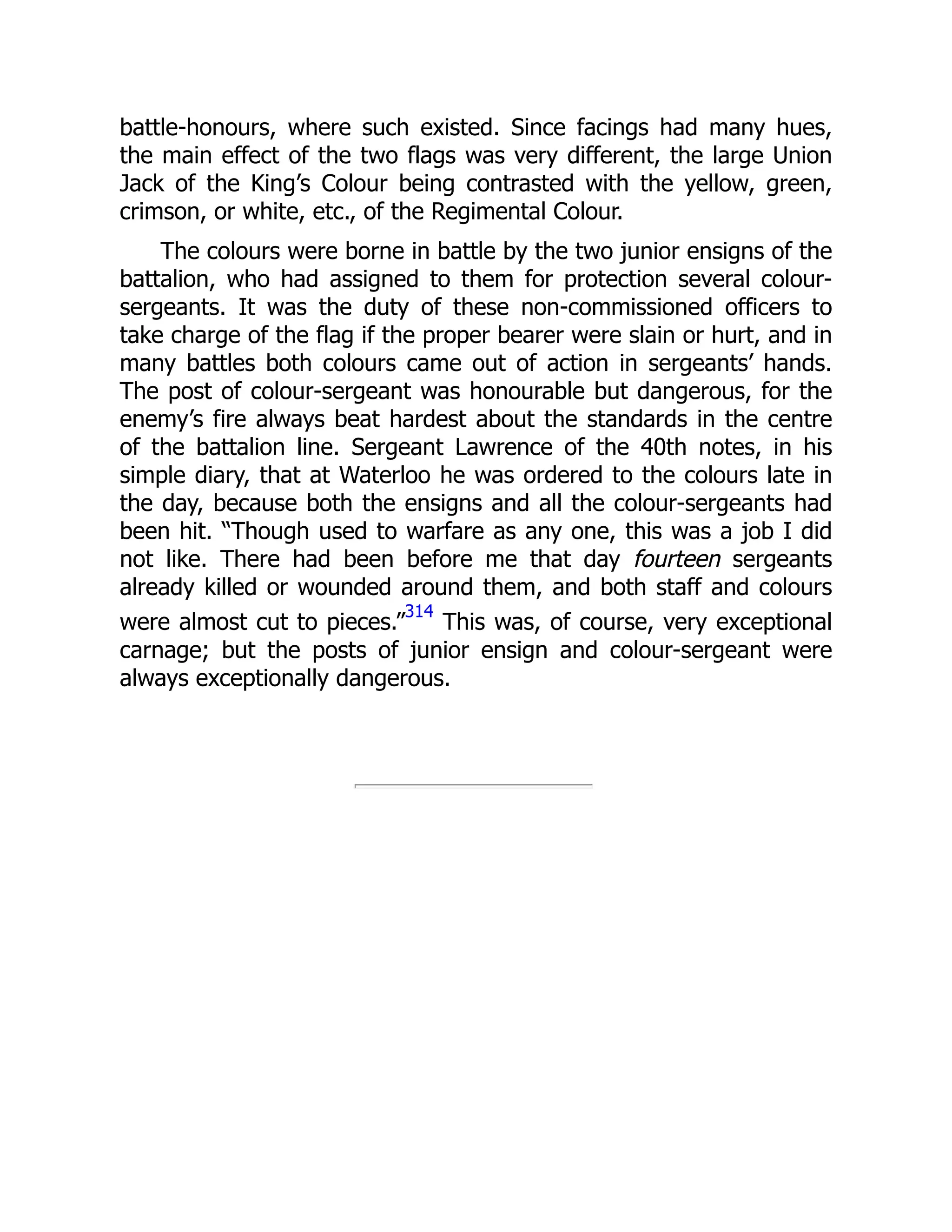 battle-honours, where such existed. Since facings had many hues,
the main effect of the two flags was very different, the large Union
Jack of the King’s Colour being contrasted with the yellow, green,
crimson, or white, etc., of the Regimental Colour.
The colours were borne in battle by the two junior ensigns of the
battalion, who had assigned to them for protection several colour-
sergeants. It was the duty of these non-commissioned officers to
take charge of the flag if the proper bearer were slain or hurt, and in
many battles both colours came out of action in sergeants’ hands.
The post of colour-sergeant was honourable but dangerous, for the
enemy’s fire always beat hardest about the standards in the centre
of the battalion line. Sergeant Lawrence of the 40th notes, in his
simple diary, that at Waterloo he was ordered to the colours late in
the day, because both the ensigns and all the colour-sergeants had
been hit. “Though used to warfare as any one, this was a job I did
not like. There had been before me that day fourteen sergeants
already killed or wounded around them, and both staff and colours
were almost cut to pieces.”
314
This was, of course, very exceptional
carnage; but the posts of junior ensign and colour-sergeant were
always exceptionally dangerous.
 