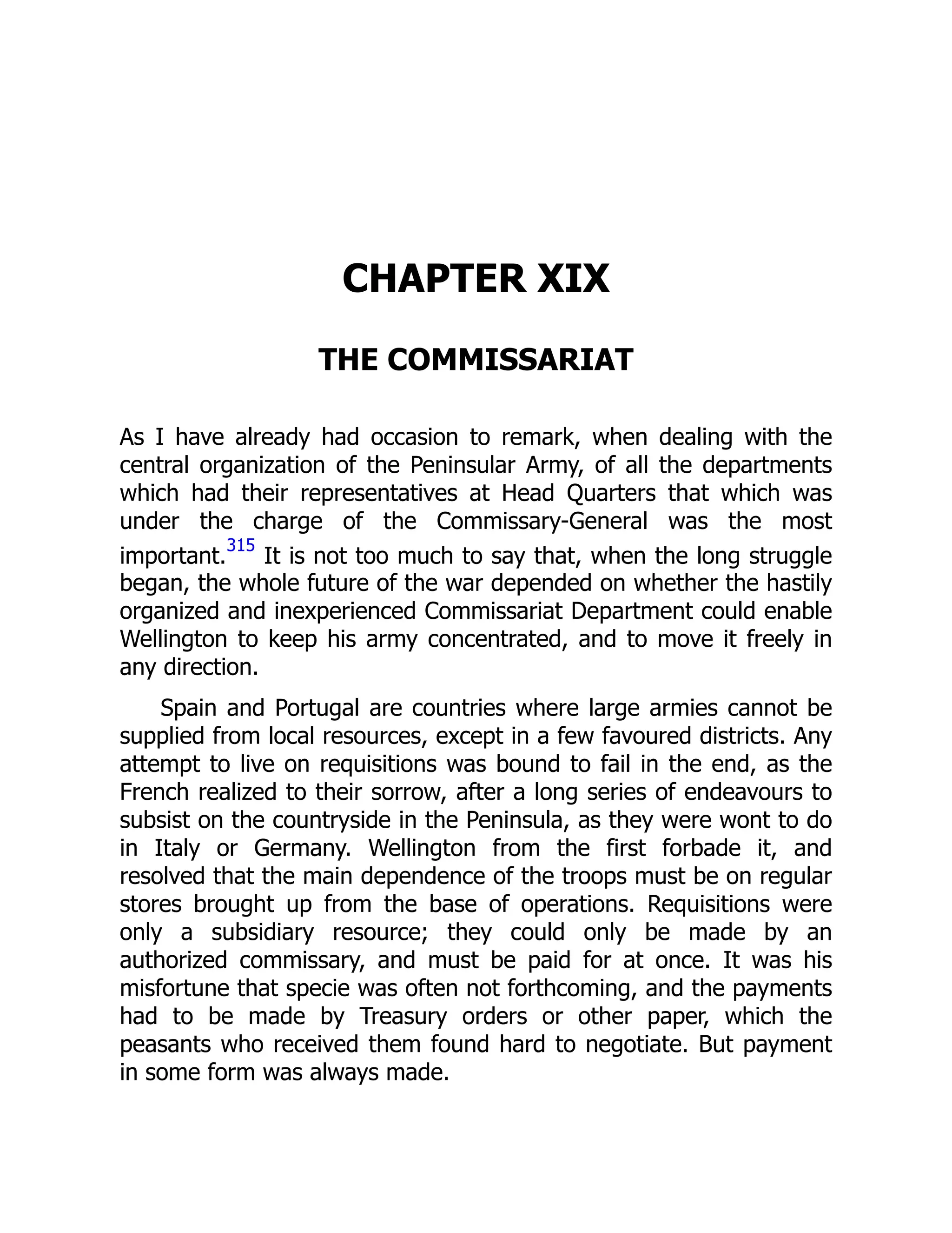 CHAPTER XIX
THE COMMISSARIAT
As I have already had occasion to remark, when dealing with the
central organization of the Peninsular Army, of all the departments
which had their representatives at Head Quarters that which was
under the charge of the Commissary-General was the most
important.
315
It is not too much to say that, when the long struggle
began, the whole future of the war depended on whether the hastily
organized and inexperienced Commissariat Department could enable
Wellington to keep his army concentrated, and to move it freely in
any direction.
Spain and Portugal are countries where large armies cannot be
supplied from local resources, except in a few favoured districts. Any
attempt to live on requisitions was bound to fail in the end, as the
French realized to their sorrow, after a long series of endeavours to
subsist on the countryside in the Peninsula, as they were wont to do
in Italy or Germany. Wellington from the first forbade it, and
resolved that the main dependence of the troops must be on regular
stores brought up from the base of operations. Requisitions were
only a subsidiary resource; they could only be made by an
authorized commissary, and must be paid for at once. It was his
misfortune that specie was often not forthcoming, and the payments
had to be made by Treasury orders or other paper, which the
peasants who received them found hard to negotiate. But payment
in some form was always made.
 