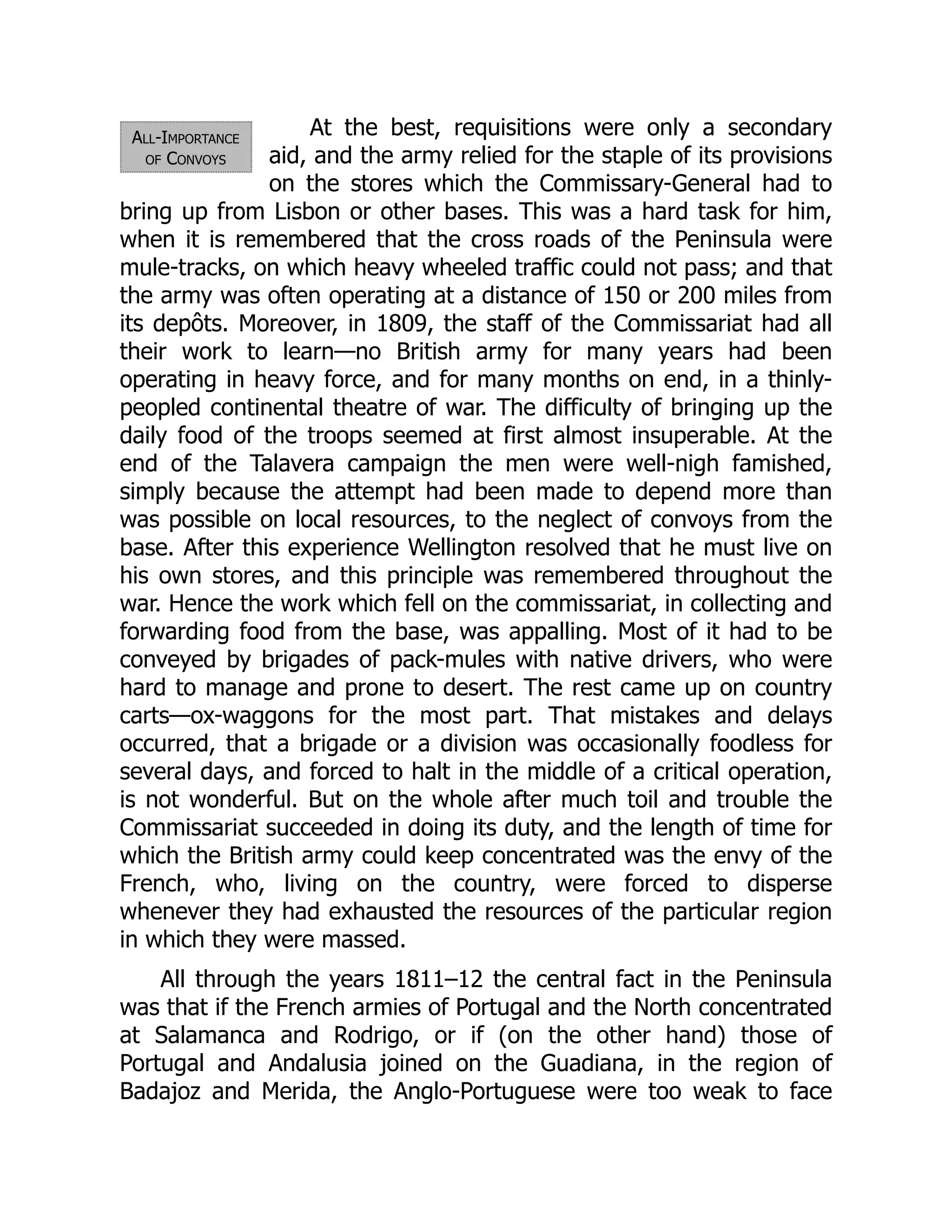 All-Importance
of Convoys
At the best, requisitions were only a secondary
aid, and the army relied for the staple of its provisions
on the stores which the Commissary-General had to
bring up from Lisbon or other bases. This was a hard task for him,
when it is remembered that the cross roads of the Peninsula were
mule-tracks, on which heavy wheeled traffic could not pass; and that
the army was often operating at a distance of 150 or 200 miles from
its depôts. Moreover, in 1809, the staff of the Commissariat had all
their work to learn—no British army for many years had been
operating in heavy force, and for many months on end, in a thinly-
peopled continental theatre of war. The difficulty of bringing up the
daily food of the troops seemed at first almost insuperable. At the
end of the Talavera campaign the men were well-nigh famished,
simply because the attempt had been made to depend more than
was possible on local resources, to the neglect of convoys from the
base. After this experience Wellington resolved that he must live on
his own stores, and this principle was remembered throughout the
war. Hence the work which fell on the commissariat, in collecting and
forwarding food from the base, was appalling. Most of it had to be
conveyed by brigades of pack-mules with native drivers, who were
hard to manage and prone to desert. The rest came up on country
carts—ox-waggons for the most part. That mistakes and delays
occurred, that a brigade or a division was occasionally foodless for
several days, and forced to halt in the middle of a critical operation,
is not wonderful. But on the whole after much toil and trouble the
Commissariat succeeded in doing its duty, and the length of time for
which the British army could keep concentrated was the envy of the
French, who, living on the country, were forced to disperse
whenever they had exhausted the resources of the particular region
in which they were massed.
All through the years 1811–12 the central fact in the Peninsula
was that if the French armies of Portugal and the North concentrated
at Salamanca and Rodrigo, or if (on the other hand) those of
Portugal and Andalusia joined on the Guadiana, in the region of
Badajoz and Merida, the Anglo-Portuguese were too weak to face
 