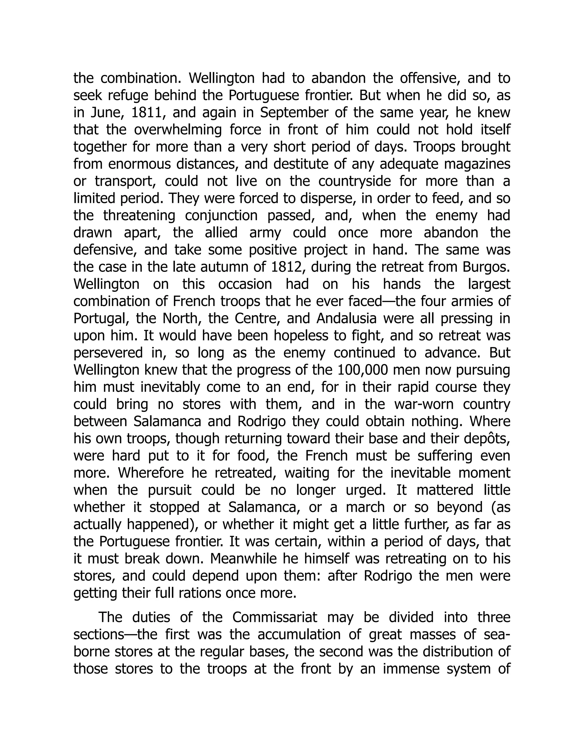 the combination. Wellington had to abandon the offensive, and to
seek refuge behind the Portuguese frontier. But when he did so, as
in June, 1811, and again in September of the same year, he knew
that the overwhelming force in front of him could not hold itself
together for more than a very short period of days. Troops brought
from enormous distances, and destitute of any adequate magazines
or transport, could not live on the countryside for more than a
limited period. They were forced to disperse, in order to feed, and so
the threatening conjunction passed, and, when the enemy had
drawn apart, the allied army could once more abandon the
defensive, and take some positive project in hand. The same was
the case in the late autumn of 1812, during the retreat from Burgos.
Wellington on this occasion had on his hands the largest
combination of French troops that he ever faced—the four armies of
Portugal, the North, the Centre, and Andalusia were all pressing in
upon him. It would have been hopeless to fight, and so retreat was
persevered in, so long as the enemy continued to advance. But
Wellington knew that the progress of the 100,000 men now pursuing
him must inevitably come to an end, for in their rapid course they
could bring no stores with them, and in the war-worn country
between Salamanca and Rodrigo they could obtain nothing. Where
his own troops, though returning toward their base and their depôts,
were hard put to it for food, the French must be suffering even
more. Wherefore he retreated, waiting for the inevitable moment
when the pursuit could be no longer urged. It mattered little
whether it stopped at Salamanca, or a march or so beyond (as
actually happened), or whether it might get a little further, as far as
the Portuguese frontier. It was certain, within a period of days, that
it must break down. Meanwhile he himself was retreating on to his
stores, and could depend upon them: after Rodrigo the men were
getting their full rations once more.
The duties of the Commissariat may be divided into three
sections—the first was the accumulation of great masses of sea-
borne stores at the regular bases, the second was the distribution of
those stores to the troops at the front by an immense system of
 