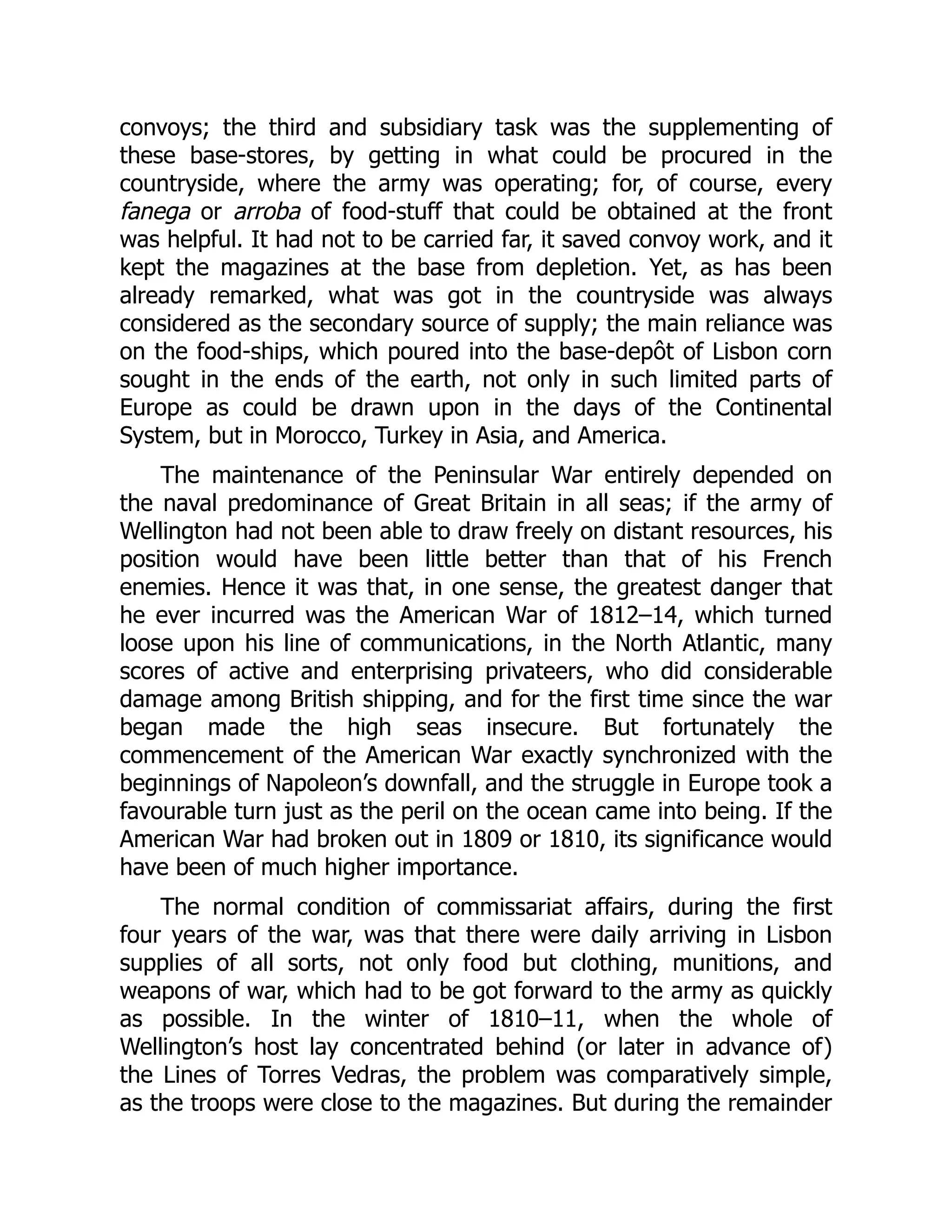convoys; the third and subsidiary task was the supplementing of
these base-stores, by getting in what could be procured in the
countryside, where the army was operating; for, of course, every
fanega or arroba of food-stuff that could be obtained at the front
was helpful. It had not to be carried far, it saved convoy work, and it
kept the magazines at the base from depletion. Yet, as has been
already remarked, what was got in the countryside was always
considered as the secondary source of supply; the main reliance was
on the food-ships, which poured into the base-depôt of Lisbon corn
sought in the ends of the earth, not only in such limited parts of
Europe as could be drawn upon in the days of the Continental
System, but in Morocco, Turkey in Asia, and America.
The maintenance of the Peninsular War entirely depended on
the naval predominance of Great Britain in all seas; if the army of
Wellington had not been able to draw freely on distant resources, his
position would have been little better than that of his French
enemies. Hence it was that, in one sense, the greatest danger that
he ever incurred was the American War of 1812–14, which turned
loose upon his line of communications, in the North Atlantic, many
scores of active and enterprising privateers, who did considerable
damage among British shipping, and for the first time since the war
began made the high seas insecure. But fortunately the
commencement of the American War exactly synchronized with the
beginnings of Napoleon’s downfall, and the struggle in Europe took a
favourable turn just as the peril on the ocean came into being. If the
American War had broken out in 1809 or 1810, its significance would
have been of much higher importance.
The normal condition of commissariat affairs, during the first
four years of the war, was that there were daily arriving in Lisbon
supplies of all sorts, not only food but clothing, munitions, and
weapons of war, which had to be got forward to the army as quickly
as possible. In the winter of 1810–11, when the whole of
Wellington’s host lay concentrated behind (or later in advance of)
the Lines of Torres Vedras, the problem was comparatively simple,
as the troops were close to the magazines. But during the remainder
 
