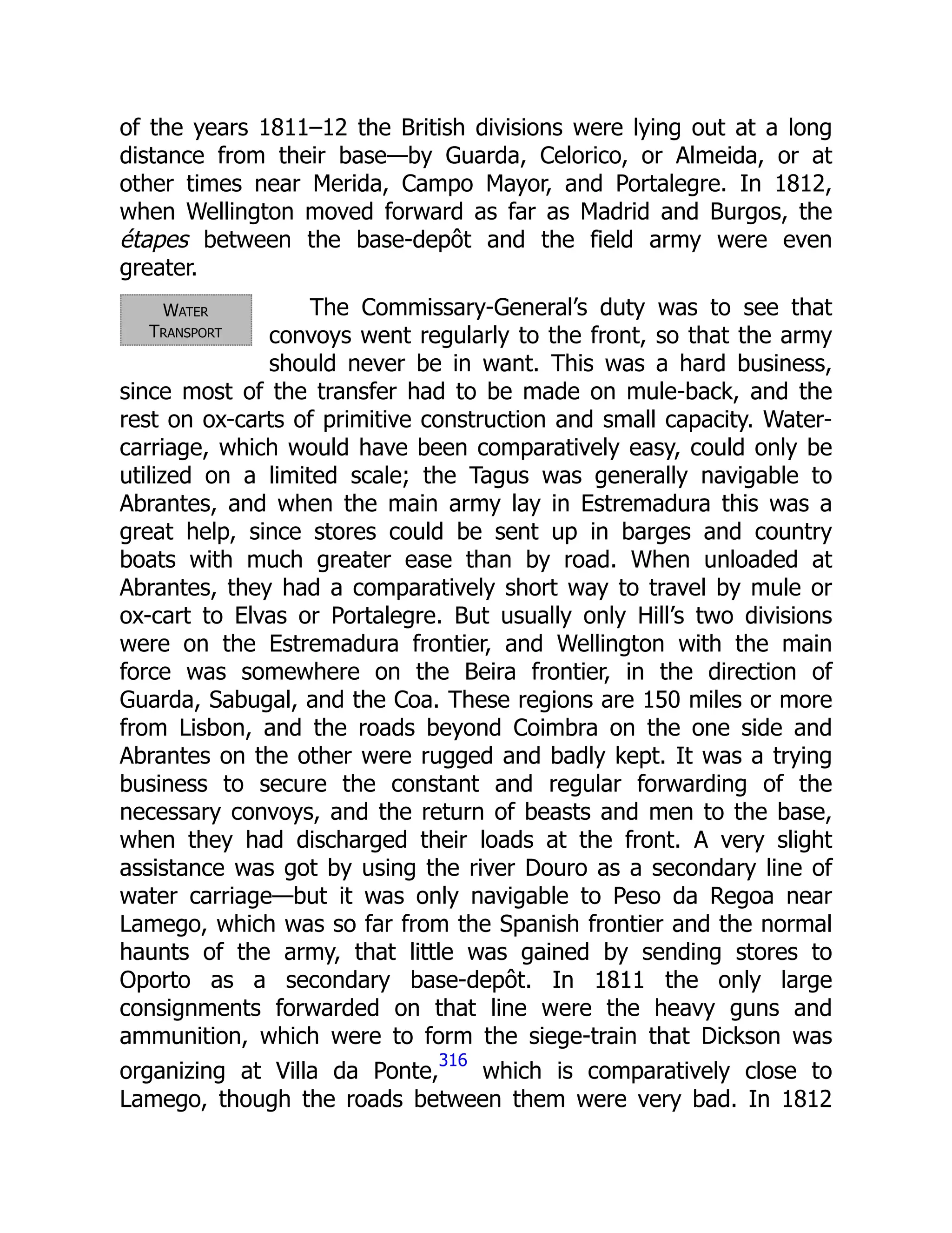 Water
Transport
of the years 1811–12 the British divisions were lying out at a long
distance from their base—by Guarda, Celorico, or Almeida, or at
other times near Merida, Campo Mayor, and Portalegre. In 1812,
when Wellington moved forward as far as Madrid and Burgos, the
étapes between the base-depôt and the field army were even
greater.
The Commissary-General’s duty was to see that
convoys went regularly to the front, so that the army
should never be in want. This was a hard business,
since most of the transfer had to be made on mule-back, and the
rest on ox-carts of primitive construction and small capacity. Water-
carriage, which would have been comparatively easy, could only be
utilized on a limited scale; the Tagus was generally navigable to
Abrantes, and when the main army lay in Estremadura this was a
great help, since stores could be sent up in barges and country
boats with much greater ease than by road. When unloaded at
Abrantes, they had a comparatively short way to travel by mule or
ox-cart to Elvas or Portalegre. But usually only Hill’s two divisions
were on the Estremadura frontier, and Wellington with the main
force was somewhere on the Beira frontier, in the direction of
Guarda, Sabugal, and the Coa. These regions are 150 miles or more
from Lisbon, and the roads beyond Coimbra on the one side and
Abrantes on the other were rugged and badly kept. It was a trying
business to secure the constant and regular forwarding of the
necessary convoys, and the return of beasts and men to the base,
when they had discharged their loads at the front. A very slight
assistance was got by using the river Douro as a secondary line of
water carriage—but it was only navigable to Peso da Regoa near
Lamego, which was so far from the Spanish frontier and the normal
haunts of the army, that little was gained by sending stores to
Oporto as a secondary base-depôt. In 1811 the only large
consignments forwarded on that line were the heavy guns and
ammunition, which were to form the siege-train that Dickson was
organizing at Villa da Ponte,
316
which is comparatively close to
Lamego, though the roads between them were very bad. In 1812
 