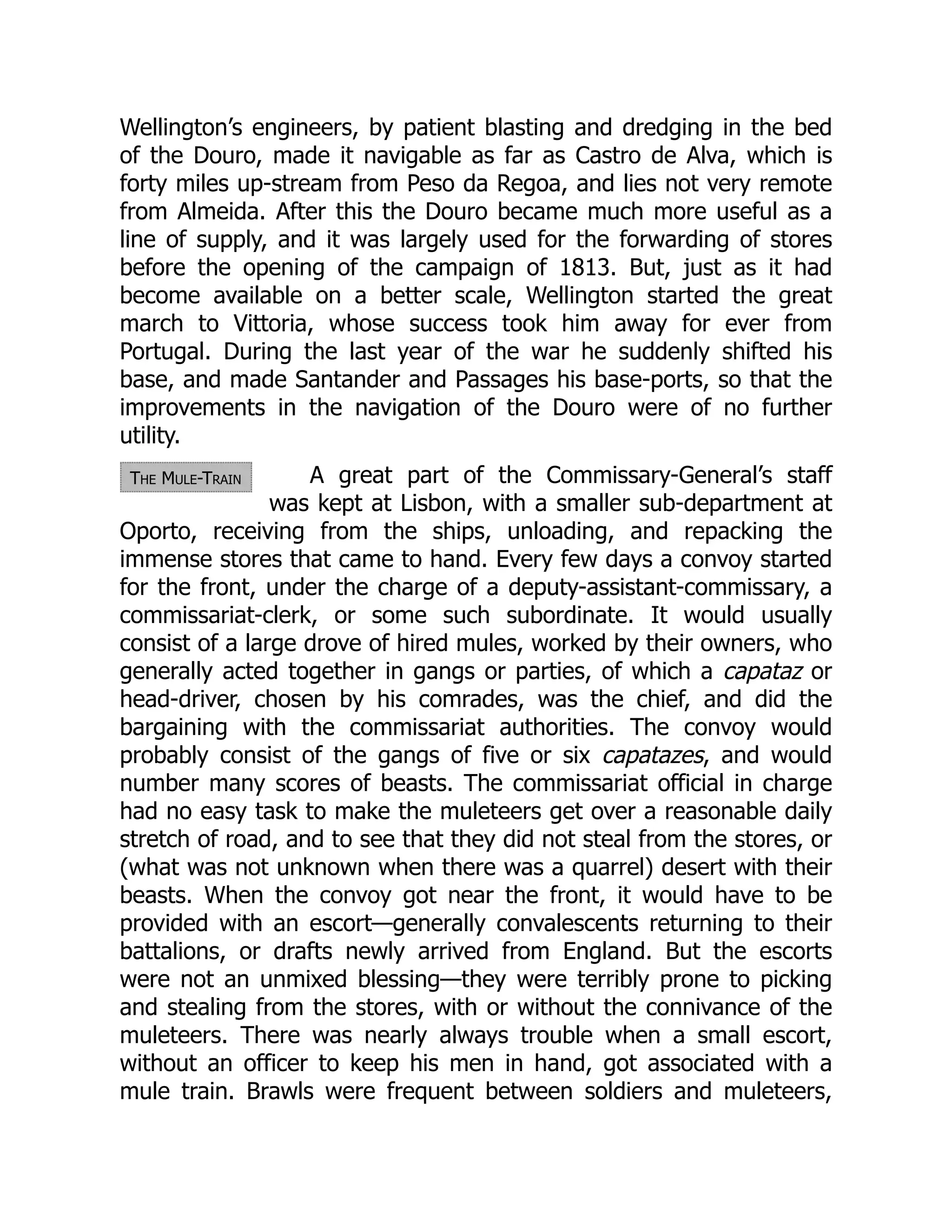The Mule-Train
Wellington’s engineers, by patient blasting and dredging in the bed
of the Douro, made it navigable as far as Castro de Alva, which is
forty miles up-stream from Peso da Regoa, and lies not very remote
from Almeida. After this the Douro became much more useful as a
line of supply, and it was largely used for the forwarding of stores
before the opening of the campaign of 1813. But, just as it had
become available on a better scale, Wellington started the great
march to Vittoria, whose success took him away for ever from
Portugal. During the last year of the war he suddenly shifted his
base, and made Santander and Passages his base-ports, so that the
improvements in the navigation of the Douro were of no further
utility.
A great part of the Commissary-General’s staff
was kept at Lisbon, with a smaller sub-department at
Oporto, receiving from the ships, unloading, and repacking the
immense stores that came to hand. Every few days a convoy started
for the front, under the charge of a deputy-assistant-commissary, a
commissariat-clerk, or some such subordinate. It would usually
consist of a large drove of hired mules, worked by their owners, who
generally acted together in gangs or parties, of which a capataz or
head-driver, chosen by his comrades, was the chief, and did the
bargaining with the commissariat authorities. The convoy would
probably consist of the gangs of five or six capatazes, and would
number many scores of beasts. The commissariat official in charge
had no easy task to make the muleteers get over a reasonable daily
stretch of road, and to see that they did not steal from the stores, or
(what was not unknown when there was a quarrel) desert with their
beasts. When the convoy got near the front, it would have to be
provided with an escort—generally convalescents returning to their
battalions, or drafts newly arrived from England. But the escorts
were not an unmixed blessing—they were terribly prone to picking
and stealing from the stores, with or without the connivance of the
muleteers. There was nearly always trouble when a small escort,
without an officer to keep his men in hand, got associated with a
mule train. Brawls were frequent between soldiers and muleteers,
 