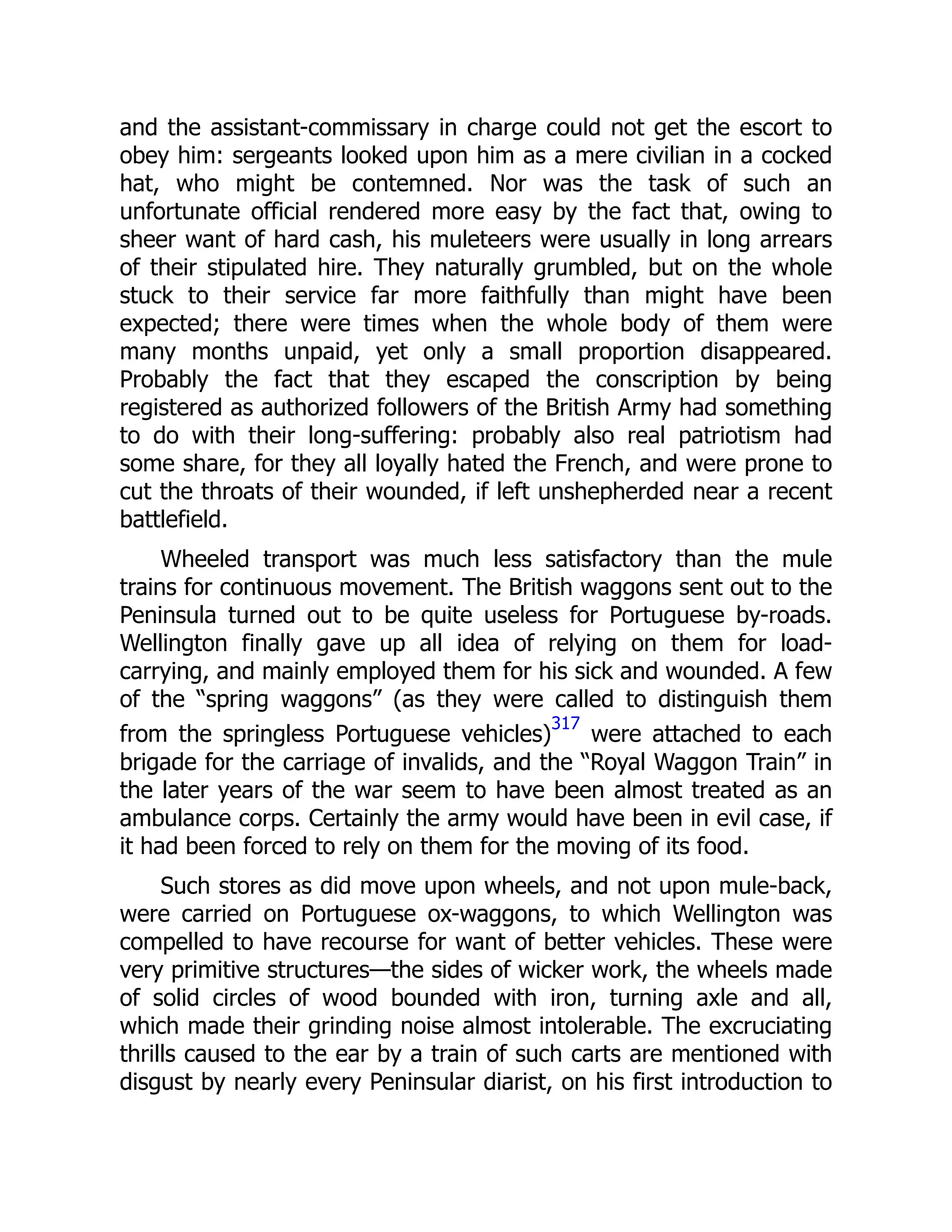 and the assistant-commissary in charge could not get the escort to
obey him: sergeants looked upon him as a mere civilian in a cocked
hat, who might be contemned. Nor was the task of such an
unfortunate official rendered more easy by the fact that, owing to
sheer want of hard cash, his muleteers were usually in long arrears
of their stipulated hire. They naturally grumbled, but on the whole
stuck to their service far more faithfully than might have been
expected; there were times when the whole body of them were
many months unpaid, yet only a small proportion disappeared.
Probably the fact that they escaped the conscription by being
registered as authorized followers of the British Army had something
to do with their long-suffering: probably also real patriotism had
some share, for they all loyally hated the French, and were prone to
cut the throats of their wounded, if left unshepherded near a recent
battlefield.
Wheeled transport was much less satisfactory than the mule
trains for continuous movement. The British waggons sent out to the
Peninsula turned out to be quite useless for Portuguese by-roads.
Wellington finally gave up all idea of relying on them for load-
carrying, and mainly employed them for his sick and wounded. A few
of the “spring waggons” (as they were called to distinguish them
from the springless Portuguese vehicles)
317
were attached to each
brigade for the carriage of invalids, and the “Royal Waggon Train” in
the later years of the war seem to have been almost treated as an
ambulance corps. Certainly the army would have been in evil case, if
it had been forced to rely on them for the moving of its food.
Such stores as did move upon wheels, and not upon mule-back,
were carried on Portuguese ox-waggons, to which Wellington was
compelled to have recourse for want of better vehicles. These were
very primitive structures—the sides of wicker work, the wheels made
of solid circles of wood bounded with iron, turning axle and all,
which made their grinding noise almost intolerable. The excruciating
thrills caused to the ear by a train of such carts are mentioned with
disgust by nearly every Peninsular diarist, on his first introduction to
 