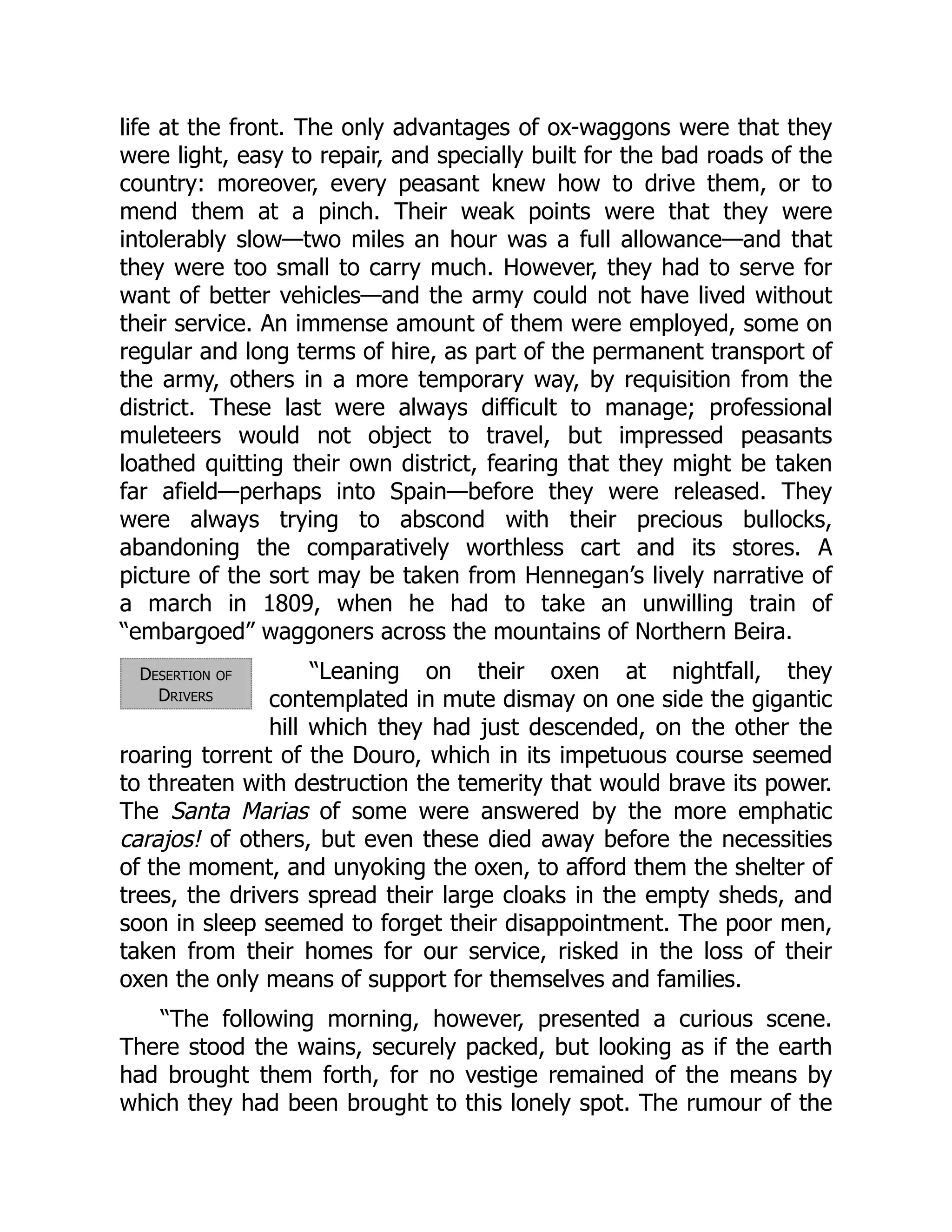 Desertion of
Drivers
life at the front. The only advantages of ox-waggons were that they
were light, easy to repair, and specially built for the bad roads of the
country: moreover, every peasant knew how to drive them, or to
mend them at a pinch. Their weak points were that they were
intolerably slow—two miles an hour was a full allowance—and that
they were too small to carry much. However, they had to serve for
want of better vehicles—and the army could not have lived without
their service. An immense amount of them were employed, some on
regular and long terms of hire, as part of the permanent transport of
the army, others in a more temporary way, by requisition from the
district. These last were always difficult to manage; professional
muleteers would not object to travel, but impressed peasants
loathed quitting their own district, fearing that they might be taken
far afield—perhaps into Spain—before they were released. They
were always trying to abscond with their precious bullocks,
abandoning the comparatively worthless cart and its stores. A
picture of the sort may be taken from Hennegan’s lively narrative of
a march in 1809, when he had to take an unwilling train of
“embargoed” waggoners across the mountains of Northern Beira.
“Leaning on their oxen at nightfall, they
contemplated in mute dismay on one side the gigantic
hill which they had just descended, on the other the
roaring torrent of the Douro, which in its impetuous course seemed
to threaten with destruction the temerity that would brave its power.
The Santa Marias of some were answered by the more emphatic
carajos! of others, but even these died away before the necessities
of the moment, and unyoking the oxen, to afford them the shelter of
trees, the drivers spread their large cloaks in the empty sheds, and
soon in sleep seemed to forget their disappointment. The poor men,
taken from their homes for our service, risked in the loss of their
oxen the only means of support for themselves and families.
“The following morning, however, presented a curious scene.
There stood the wains, securely packed, but looking as if the earth
had brought them forth, for no vestige remained of the means by
which they had been brought to this lonely spot. The rumour of the
 