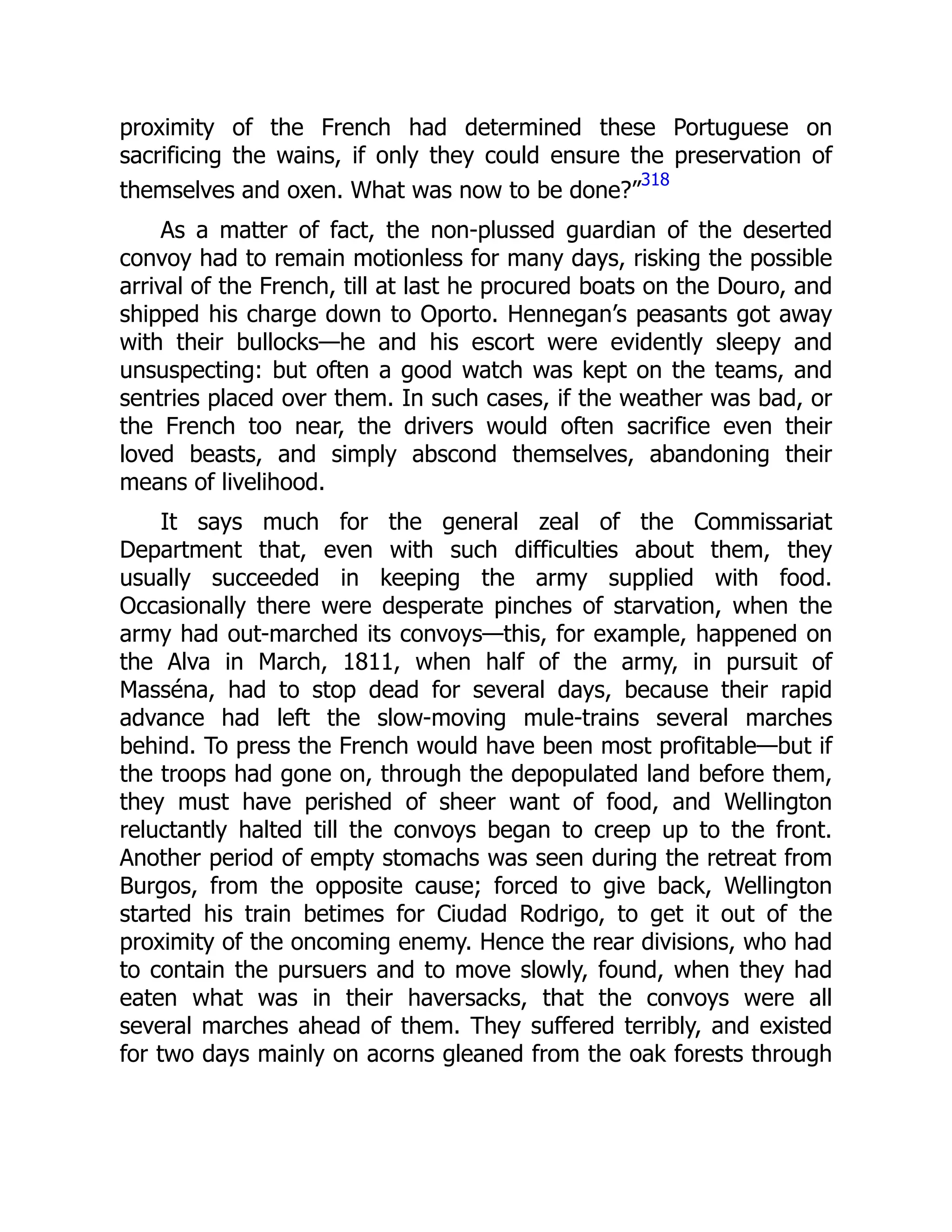 proximity of the French had determined these Portuguese on
sacrificing the wains, if only they could ensure the preservation of
themselves and oxen. What was now to be done?”
318
As a matter of fact, the non-plussed guardian of the deserted
convoy had to remain motionless for many days, risking the possible
arrival of the French, till at last he procured boats on the Douro, and
shipped his charge down to Oporto. Hennegan’s peasants got away
with their bullocks—he and his escort were evidently sleepy and
unsuspecting: but often a good watch was kept on the teams, and
sentries placed over them. In such cases, if the weather was bad, or
the French too near, the drivers would often sacrifice even their
loved beasts, and simply abscond themselves, abandoning their
means of livelihood.
It says much for the general zeal of the Commissariat
Department that, even with such difficulties about them, they
usually succeeded in keeping the army supplied with food.
Occasionally there were desperate pinches of starvation, when the
army had out-marched its convoys—this, for example, happened on
the Alva in March, 1811, when half of the army, in pursuit of
Masséna, had to stop dead for several days, because their rapid
advance had left the slow-moving mule-trains several marches
behind. To press the French would have been most profitable—but if
the troops had gone on, through the depopulated land before them,
they must have perished of sheer want of food, and Wellington
reluctantly halted till the convoys began to creep up to the front.
Another period of empty stomachs was seen during the retreat from
Burgos, from the opposite cause; forced to give back, Wellington
started his train betimes for Ciudad Rodrigo, to get it out of the
proximity of the oncoming enemy. Hence the rear divisions, who had
to contain the pursuers and to move slowly, found, when they had
eaten what was in their haversacks, that the convoys were all
several marches ahead of them. They suffered terribly, and existed
for two days mainly on acorns gleaned from the oak forests through
 