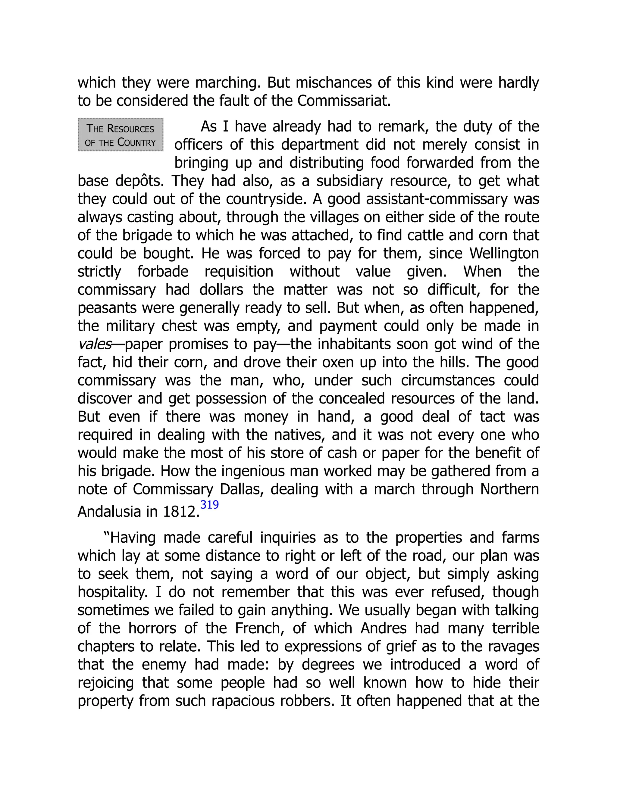 The Resources
of the Country
which they were marching. But mischances of this kind were hardly
to be considered the fault of the Commissariat.
As I have already had to remark, the duty of the
officers of this department did not merely consist in
bringing up and distributing food forwarded from the
base depôts. They had also, as a subsidiary resource, to get what
they could out of the countryside. A good assistant-commissary was
always casting about, through the villages on either side of the route
of the brigade to which he was attached, to find cattle and corn that
could be bought. He was forced to pay for them, since Wellington
strictly forbade requisition without value given. When the
commissary had dollars the matter was not so difficult, for the
peasants were generally ready to sell. But when, as often happened,
the military chest was empty, and payment could only be made in
vales—paper promises to pay—the inhabitants soon got wind of the
fact, hid their corn, and drove their oxen up into the hills. The good
commissary was the man, who, under such circumstances could
discover and get possession of the concealed resources of the land.
But even if there was money in hand, a good deal of tact was
required in dealing with the natives, and it was not every one who
would make the most of his store of cash or paper for the benefit of
his brigade. How the ingenious man worked may be gathered from a
note of Commissary Dallas, dealing with a march through Northern
Andalusia in 1812.
319
“Having made careful inquiries as to the properties and farms
which lay at some distance to right or left of the road, our plan was
to seek them, not saying a word of our object, but simply asking
hospitality. I do not remember that this was ever refused, though
sometimes we failed to gain anything. We usually began with talking
of the horrors of the French, of which Andres had many terrible
chapters to relate. This led to expressions of grief as to the ravages
that the enemy had made: by degrees we introduced a word of
rejoicing that some people had so well known how to hide their
property from such rapacious robbers. It often happened that at the
 