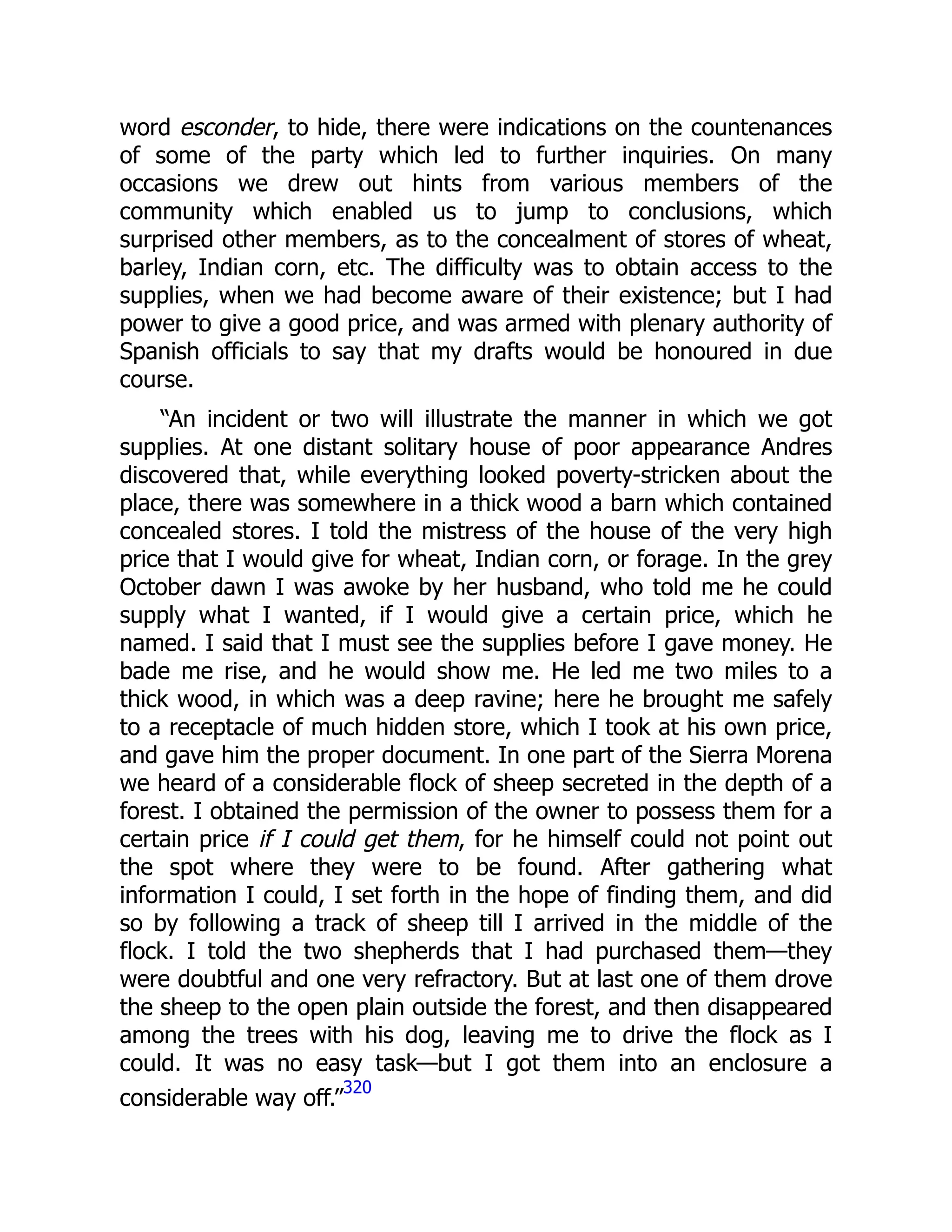 word esconder, to hide, there were indications on the countenances
of some of the party which led to further inquiries. On many
occasions we drew out hints from various members of the
community which enabled us to jump to conclusions, which
surprised other members, as to the concealment of stores of wheat,
barley, Indian corn, etc. The difficulty was to obtain access to the
supplies, when we had become aware of their existence; but I had
power to give a good price, and was armed with plenary authority of
Spanish officials to say that my drafts would be honoured in due
course.
“An incident or two will illustrate the manner in which we got
supplies. At one distant solitary house of poor appearance Andres
discovered that, while everything looked poverty-stricken about the
place, there was somewhere in a thick wood a barn which contained
concealed stores. I told the mistress of the house of the very high
price that I would give for wheat, Indian corn, or forage. In the grey
October dawn I was awoke by her husband, who told me he could
supply what I wanted, if I would give a certain price, which he
named. I said that I must see the supplies before I gave money. He
bade me rise, and he would show me. He led me two miles to a
thick wood, in which was a deep ravine; here he brought me safely
to a receptacle of much hidden store, which I took at his own price,
and gave him the proper document. In one part of the Sierra Morena
we heard of a considerable flock of sheep secreted in the depth of a
forest. I obtained the permission of the owner to possess them for a
certain price if I could get them, for he himself could not point out
the spot where they were to be found. After gathering what
information I could, I set forth in the hope of finding them, and did
so by following a track of sheep till I arrived in the middle of the
flock. I told the two shepherds that I had purchased them—they
were doubtful and one very refractory. But at last one of them drove
the sheep to the open plain outside the forest, and then disappeared
among the trees with his dog, leaving me to drive the flock as I
could. It was no easy task—but I got them into an enclosure a
considerable way off.”
320
 