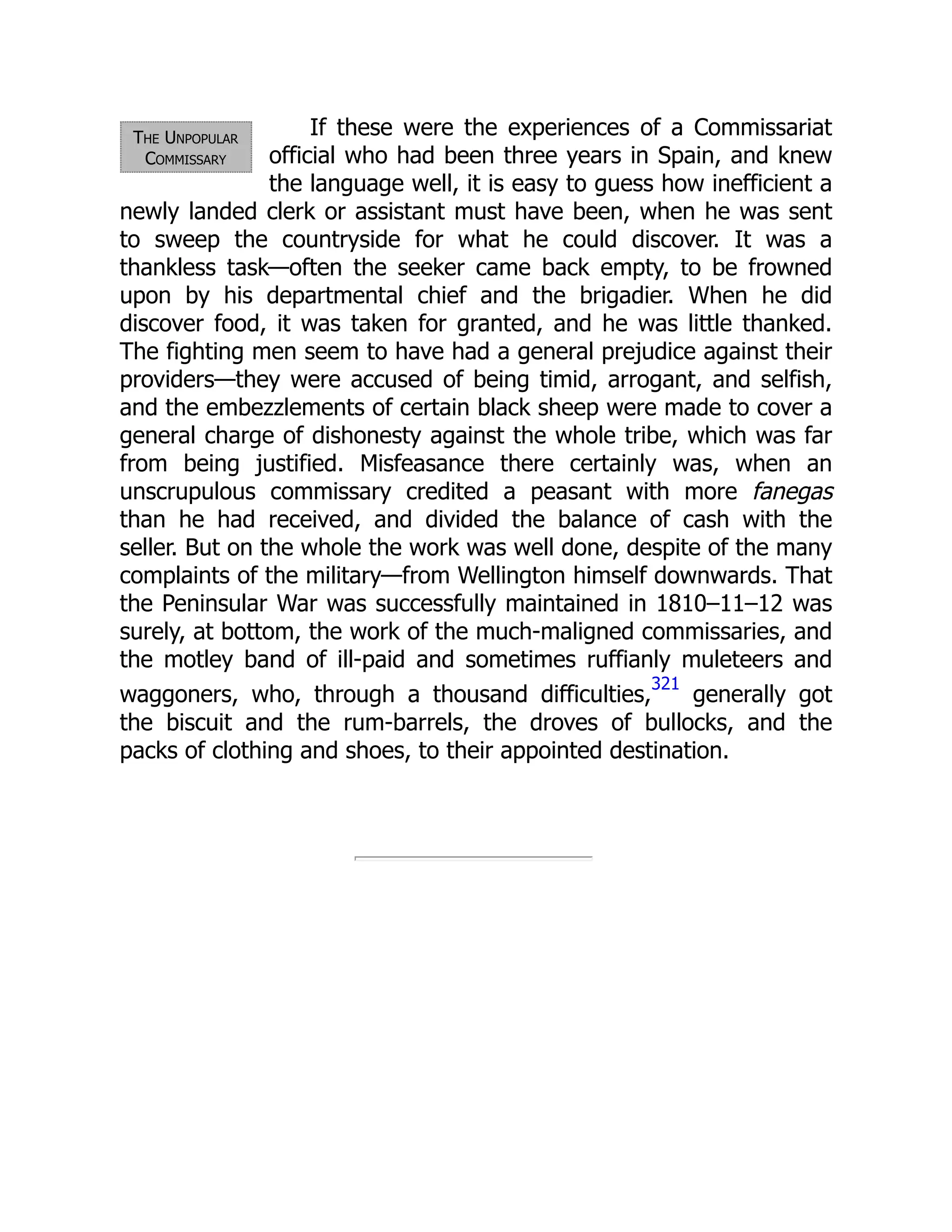 The Unpopular
Commissary
If these were the experiences of a Commissariat
official who had been three years in Spain, and knew
the language well, it is easy to guess how inefficient a
newly landed clerk or assistant must have been, when he was sent
to sweep the countryside for what he could discover. It was a
thankless task—often the seeker came back empty, to be frowned
upon by his departmental chief and the brigadier. When he did
discover food, it was taken for granted, and he was little thanked.
The fighting men seem to have had a general prejudice against their
providers—they were accused of being timid, arrogant, and selfish,
and the embezzlements of certain black sheep were made to cover a
general charge of dishonesty against the whole tribe, which was far
from being justified. Misfeasance there certainly was, when an
unscrupulous commissary credited a peasant with more fanegas
than he had received, and divided the balance of cash with the
seller. But on the whole the work was well done, despite of the many
complaints of the military—from Wellington himself downwards. That
the Peninsular War was successfully maintained in 1810–11–12 was
surely, at bottom, the work of the much-maligned commissaries, and
the motley band of ill-paid and sometimes ruffianly muleteers and
waggoners, who, through a thousand difficulties,
321
generally got
the biscuit and the rum-barrels, the droves of bullocks, and the
packs of clothing and shoes, to their appointed destination.
 