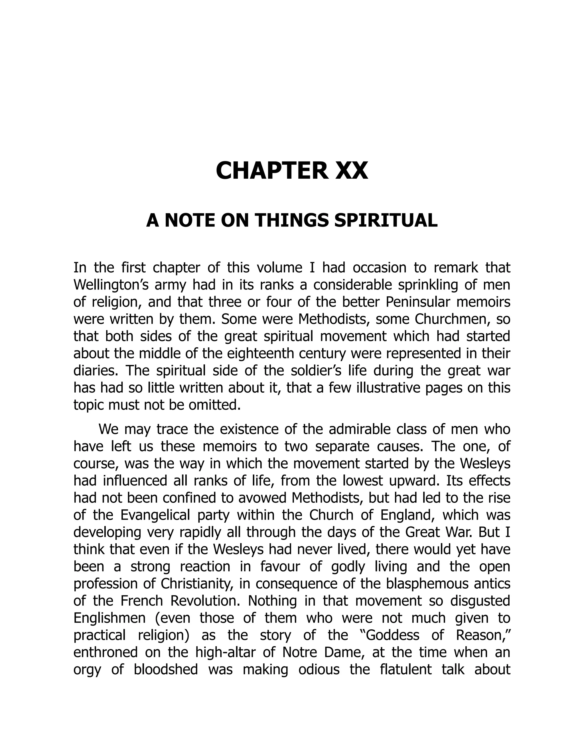 CHAPTER XX
A NOTE ON THINGS SPIRITUAL
In the first chapter of this volume I had occasion to remark that
Wellington’s army had in its ranks a considerable sprinkling of men
of religion, and that three or four of the better Peninsular memoirs
were written by them. Some were Methodists, some Churchmen, so
that both sides of the great spiritual movement which had started
about the middle of the eighteenth century were represented in their
diaries. The spiritual side of the soldier’s life during the great war
has had so little written about it, that a few illustrative pages on this
topic must not be omitted.
We may trace the existence of the admirable class of men who
have left us these memoirs to two separate causes. The one, of
course, was the way in which the movement started by the Wesleys
had influenced all ranks of life, from the lowest upward. Its effects
had not been confined to avowed Methodists, but had led to the rise
of the Evangelical party within the Church of England, which was
developing very rapidly all through the days of the Great War. But I
think that even if the Wesleys had never lived, there would yet have
been a strong reaction in favour of godly living and the open
profession of Christianity, in consequence of the blasphemous antics
of the French Revolution. Nothing in that movement so disgusted
Englishmen (even those of them who were not much given to
practical religion) as the story of the “Goddess of Reason,”
enthroned on the high-altar of Notre Dame, at the time when an
orgy of bloodshed was making odious the flatulent talk about
 
