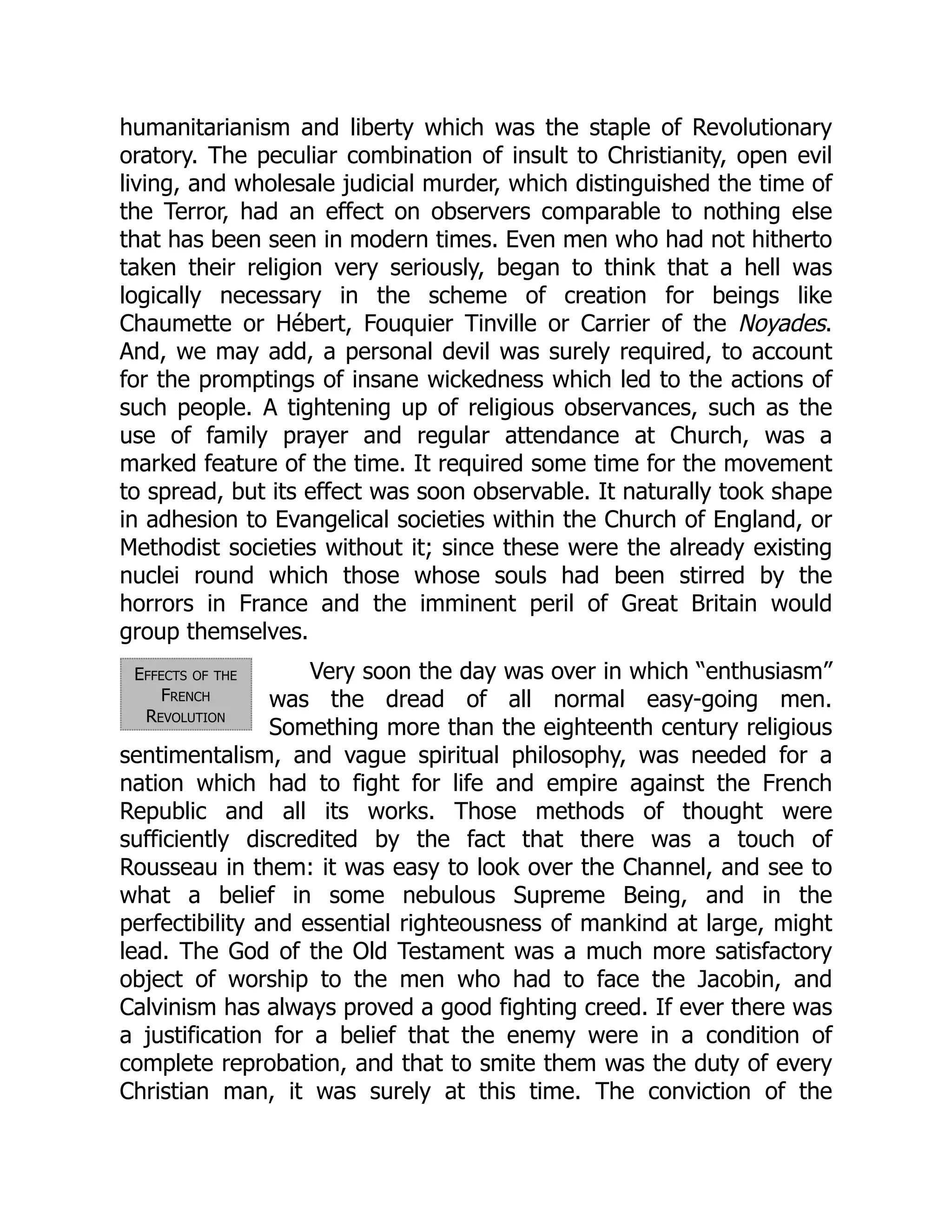 Effects of the
French
Revolution
humanitarianism and liberty which was the staple of Revolutionary
oratory. The peculiar combination of insult to Christianity, open evil
living, and wholesale judicial murder, which distinguished the time of
the Terror, had an effect on observers comparable to nothing else
that has been seen in modern times. Even men who had not hitherto
taken their religion very seriously, began to think that a hell was
logically necessary in the scheme of creation for beings like
Chaumette or Hébert, Fouquier Tinville or Carrier of the Noyades.
And, we may add, a personal devil was surely required, to account
for the promptings of insane wickedness which led to the actions of
such people. A tightening up of religious observances, such as the
use of family prayer and regular attendance at Church, was a
marked feature of the time. It required some time for the movement
to spread, but its effect was soon observable. It naturally took shape
in adhesion to Evangelical societies within the Church of England, or
Methodist societies without it; since these were the already existing
nuclei round which those whose souls had been stirred by the
horrors in France and the imminent peril of Great Britain would
group themselves.
Very soon the day was over in which “enthusiasm”
was the dread of all normal easy-going men.
Something more than the eighteenth century religious
sentimentalism, and vague spiritual philosophy, was needed for a
nation which had to fight for life and empire against the French
Republic and all its works. Those methods of thought were
sufficiently discredited by the fact that there was a touch of
Rousseau in them: it was easy to look over the Channel, and see to
what a belief in some nebulous Supreme Being, and in the
perfectibility and essential righteousness of mankind at large, might
lead. The God of the Old Testament was a much more satisfactory
object of worship to the men who had to face the Jacobin, and
Calvinism has always proved a good fighting creed. If ever there was
a justification for a belief that the enemy were in a condition of
complete reprobation, and that to smite them was the duty of every
Christian man, it was surely at this time. The conviction of the
 