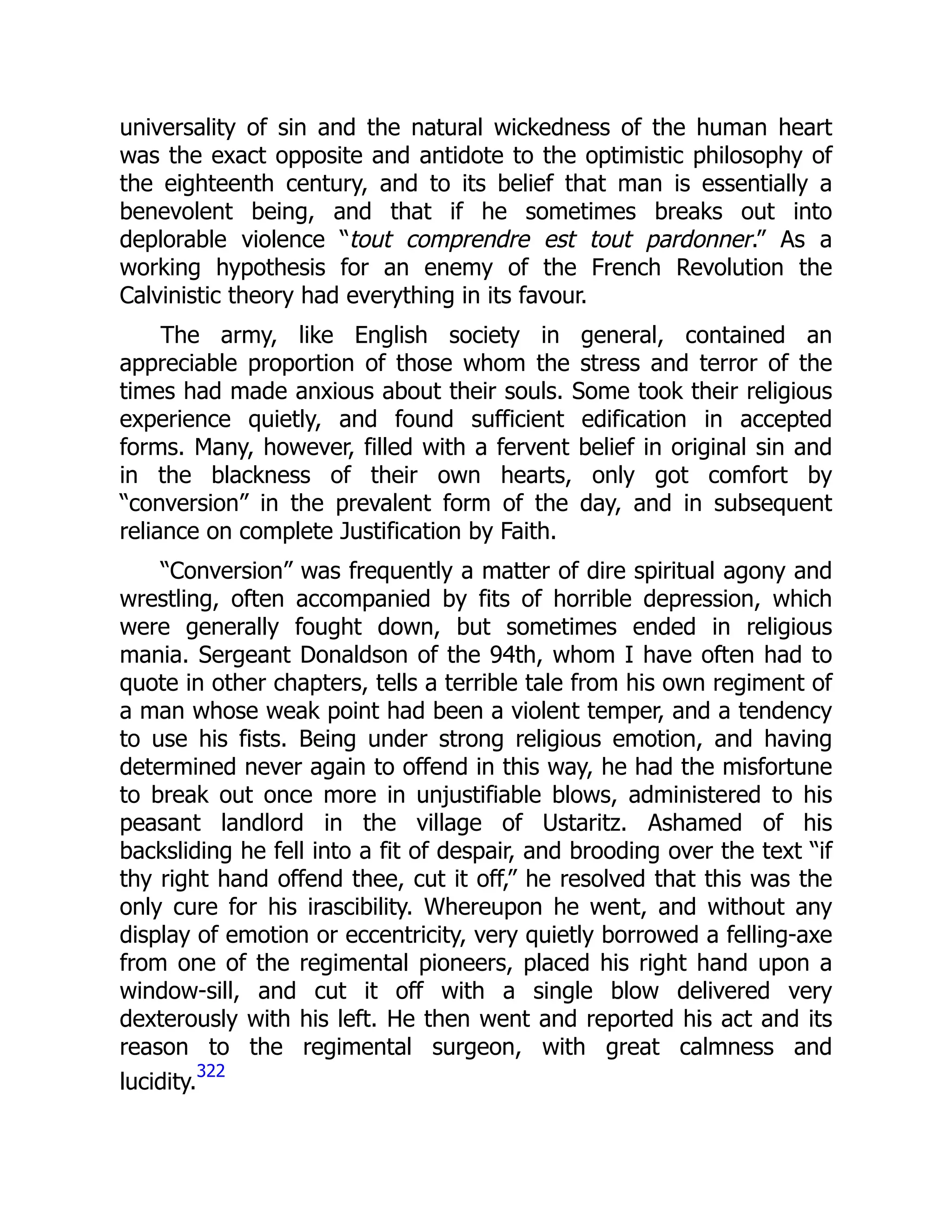 universality of sin and the natural wickedness of the human heart
was the exact opposite and antidote to the optimistic philosophy of
the eighteenth century, and to its belief that man is essentially a
benevolent being, and that if he sometimes breaks out into
deplorable violence “tout comprendre est tout pardonner.” As a
working hypothesis for an enemy of the French Revolution the
Calvinistic theory had everything in its favour.
The army, like English society in general, contained an
appreciable proportion of those whom the stress and terror of the
times had made anxious about their souls. Some took their religious
experience quietly, and found sufficient edification in accepted
forms. Many, however, filled with a fervent belief in original sin and
in the blackness of their own hearts, only got comfort by
“conversion” in the prevalent form of the day, and in subsequent
reliance on complete Justification by Faith.
“Conversion” was frequently a matter of dire spiritual agony and
wrestling, often accompanied by fits of horrible depression, which
were generally fought down, but sometimes ended in religious
mania. Sergeant Donaldson of the 94th, whom I have often had to
quote in other chapters, tells a terrible tale from his own regiment of
a man whose weak point had been a violent temper, and a tendency
to use his fists. Being under strong religious emotion, and having
determined never again to offend in this way, he had the misfortune
to break out once more in unjustifiable blows, administered to his
peasant landlord in the village of Ustaritz. Ashamed of his
backsliding he fell into a fit of despair, and brooding over the text “if
thy right hand offend thee, cut it off,” he resolved that this was the
only cure for his irascibility. Whereupon he went, and without any
display of emotion or eccentricity, very quietly borrowed a felling-axe
from one of the regimental pioneers, placed his right hand upon a
window-sill, and cut it off with a single blow delivered very
dexterously with his left. He then went and reported his act and its
reason to the regimental surgeon, with great calmness and
lucidity.
322
 